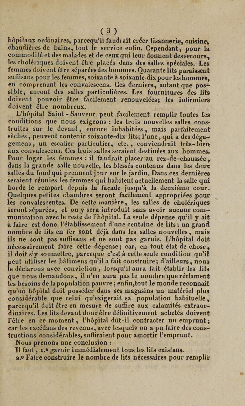 hôpitaux ordinaires, parcequ’il faudrait créer tisannerie, cuisine, chaudières de bains, tout le service enfin. Cependant, pour la commodité et des malades et de ceux qui leur donnent des secours, les cholériques doivent être placés dans des salles spéciales. Les femmes doivent être séparées des hommes. Quarante lits paraissent suffi sans pour les femmes, soixante à soixante-dix pour les hommes, en comprenant les convalescens. Ces derniers, autant que pos¬ sible, auront des salles particulières. Les fournitures des lits doivent pouvoir être facilement renouvelées} les infirmiers doivent être nombreux. L’hôpital Saint - Sauveur peut facilement remplir toutes les conditions que nous exigeons : les trois nouvelles salles cons¬ truites sur le devant, encore inhabitées, mais parfaitement sèches, peuvent contenir soixante-dix lits; l’une, qui a des déga- gemens, un escalier particulier, etc., conviendrait très-bien aux convalescens. Ces trois salles seraient destinées aux hommes. Pour loger les femmes : il faudrait placer au rez-de-chaussée, dans la grande salle nouvelle, les blessés contenus dans les deux salles du fond qui prennent jour sur le jardin. Dans ces dernières seraient réunies les femmes qui habitent actuellement la salie qui horde le rempart depuis la façade jusqu’à la deuxième cour. Quelques petites chambres seront facilement appropriées pour les convalescentes. De cette manière, les salles de cholériques seront séparées, et on y sera introduit sans avoir aucune com¬ munication avec le reste de l’hôpital. La seule dépense qu’il y ait à faire est donc l’établissement d’une centaine de lits ; un grandi nombre de lits en fer sont déjà dans les salles nouvelles, mais ils ne sont pas suffisans et ne sont pas garnis. L’hôpital doit nécessairement faire cette dépense; car, en tout état de chose, il doit s’y soumettre, parceque c’est à cette seule condition qu’il peut utiliser les bâtimens qu’il a fait construire; d’ailleurs, nous le déclarons avec conviction, lorsqu’il aura fait établir les lits que nous demandons, il n’en aura pas le nombre que réclament les besoins de la population pauvre; enfin,tout le monde reconnaît qu’un hôpital doit posséder dans ses magasins un matériel plus considérable que celui qu’exigerait sa population habituelle, parcequ’il doit être en mesure de suffire aux calamités extraor¬ dinaires. Les lits devant donc être définitivement achetés doivent l’être en ce moment, l’hôpital dùt-il contracter un emprunt ; car les excédans des revenus, avec lesquels on a pu faire des cons¬ tructions considérables, suffiraient pour amortir l’emprunt. Nous prenons une conclusion : Il faut, i.o garnir immédiatement tous les lits existans. a.o Faire construire le nombre de lits nécessaires pour remplir