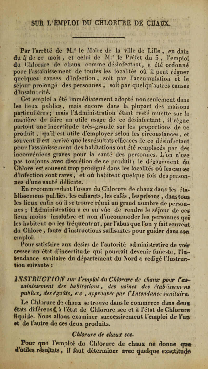 SUR L^EMPLOI DU CHLORURE DE CHAUX. Par Tarrêté de M/ le Maire de la ville de Lille , en data du 4 de ce mois , et celui de M.” le Préfet du 5 , l’emploi du (Hilorure de chaux comme désinfectant, a été ordonné pour l’assainissement de toutes les localités où il peut régner quelques causes d’infection, soit par l’accumulation et le séjour prolongé des personnes , soit par quel qu’au très causes d’insaliiDrité. Cet emploi a été immédiatement adopté non seulement dans les lieux publics, mais encore dans la plupart des maisons particulières; mais l’Administration étant resté muette sur la manière de faire un* utile usage de ce désinfectant , il règne partout une incertitude très-grande sur les proportions de ce produit, qu’il est utile d’employer selon les circonstances, et souvent il est arrivé que lesrésuhats efficaces de ce désinfectant pour l’assainissement des habitations ont été remplacés par des inc Olive nie ns graves pour la santé des personnes. L’on n’usc pas toujours avec discrétion de ce produit; le dégagement dtt Chlore est souvent trop prodigué dans les localités où les causes d’infection sont rares, et où habitent quelque fois des person¬ nes d’une santé délicate. En recommnndant l’usage du Chlorure de chaux dans les éta^ blissemens puLlîcs, les cabarets, les cafés , îesprisons , danstous les lieux enlin où il se trouve réuni un grand nombre de person¬ nes ; l’Administration a eu en vue de rendre le séjour de ces lieux moins insalubre et non d’incommoder les personnes qui les habitent ou les fréquentent, par l’abus que l’on y fait souvent du Chlore, faute d’instructions suffisantes pour guider dans son emploi. Pour satisfaire aux désirs de l’autorité administrative de voir cesser un état d’incertitude qui pourrait devenir funeste, l’in¬ tendance sanitaire du département du Nord a rédigé l’Instruc¬ tion suivante : INSTRÜCTfOpf sur temphi du Chlorure de chaux pour sainissement des habitations, des usines des étab'issemi n$ publics, des égouts, e:c , approuvée par Intendance sanitaire* Le Chlorure de chaux se trouve dans le commerce dans deü&amp; états dilférensHà l’état de Chlorure sec et à l’étal de Chlorure liquide. Nous allons examiner successivement l’emploi de Puo et de l’autre de ces deux produits. Chlorure de chaucc see* Pour qtié l’emploi du Chlorure de chaux ne donne qti© dHitiles résultats, il faut déterminer avec quelque exactitude