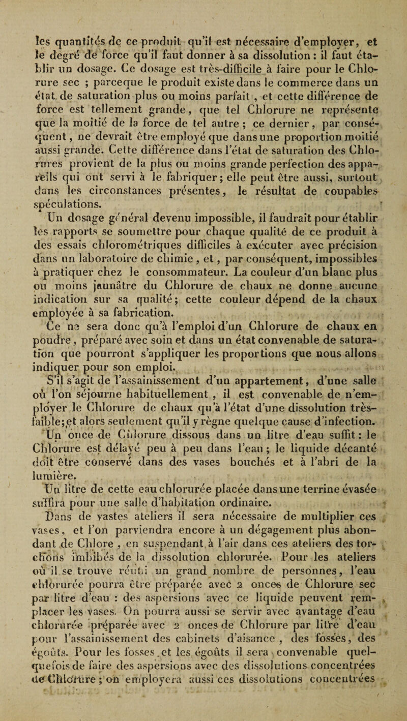 les quantifias de ce produit qu’il est nécessaire d’employer, et le degré de force qu’il faut donner à sa dissolution : il faut éta¬ blir un dosage. Ce dosage est très-difficile à faire pour le Chlo¬ rure sec ; parceque le produit existe dans le commerce dans un état, de saturation plus ou moins parfait , et cette différence de force est tellement grande, que tel Chlorure ne représente que la moitié de la force de tel autre ; ce dernier, par consé¬ quent, ne devrait être employé que dans une proportion moitié aussi grande. Celte différence dans l’état de saturation des Chlo¬ rures provient de la plus ou moins grande perfection des appa¬ reils qui ont servi à le fabriquer; elle peut etre aussi, surtout dans les circonstances présentes, le résultat de coupables spéculations. Un dosage général devenu impossible, il faudrait pour établir les rapports se soumettre pour chaque qualité de ce produit à des essais chlorométriques difficiles à exécuter avec précision dans un laboratoire de chimie, et, par conséquent, impossibles à pratiquer chez le consommateur. La couleur d’un blanc plus ou moins jaunâtre du Chlorure de chaux ne donne aucune indication sur sa qualité ; cette couleur dépend de la chaux employée à sa fabrication. Ce ne sera donc qu’à l’emploi d’un Chlorure de chaux en poudre, préparé avec soin et dans un état convenable de satura¬ tion que pourront s’appliquer les proportions que nous allons indiquer pour son emploi. S’il s’agit de l’assainissement d’un appartement, d’une salle où l’on séjourne habituellement , il est convenable de n’em¬ ployer le Chlorure de chaux qu’à l’état d’une dissolution très- faible ;^çt alors seulement qu’il y règne quelque cause d’infection. Un once de Cidorure dissous dans un litre d’eau suffit : le * Chlorure est délayé peu à peu dans l’eau ; le liquide décanté doit être conservé dans des vases bouchés et à l’abri de la lumière. Un litre de cette eau chlorurée placée dans une terrine évasée suffira pour une salle d’habitation ordinaire. Dans de vastes ateliers il sera nécessaire de multiplier ces vases, et l’on parviendra encore à un dégagement plus abon¬ dant de Chlore , en suspendant à l’air dans ces ateliers des tor- chToils imbibés de la dissolution chlorurée. Pour les ateliers où il se trouve réutii un grand nombre de personnes, l’eau chlorurée pourra être préparée avec 2 onces de Chlorure sec par litre d’eau : des aspersions avec ce liquide peuvent rem¬ placer les vases. On pourra aussi se servir avec avantage d’eau chlorurée préparée avec 2 onces de Chlorure par litre d’eau pour l’assainissement des cabinets d’aisance, des fosses, des égouts. Pour les fosses.et les égouts il sera convenable quel¬ quefois de faire des aspersions avec des dissolutions concentrées ile Chlc/fûre ; on employera aussi ces disso.lutions concentrées
