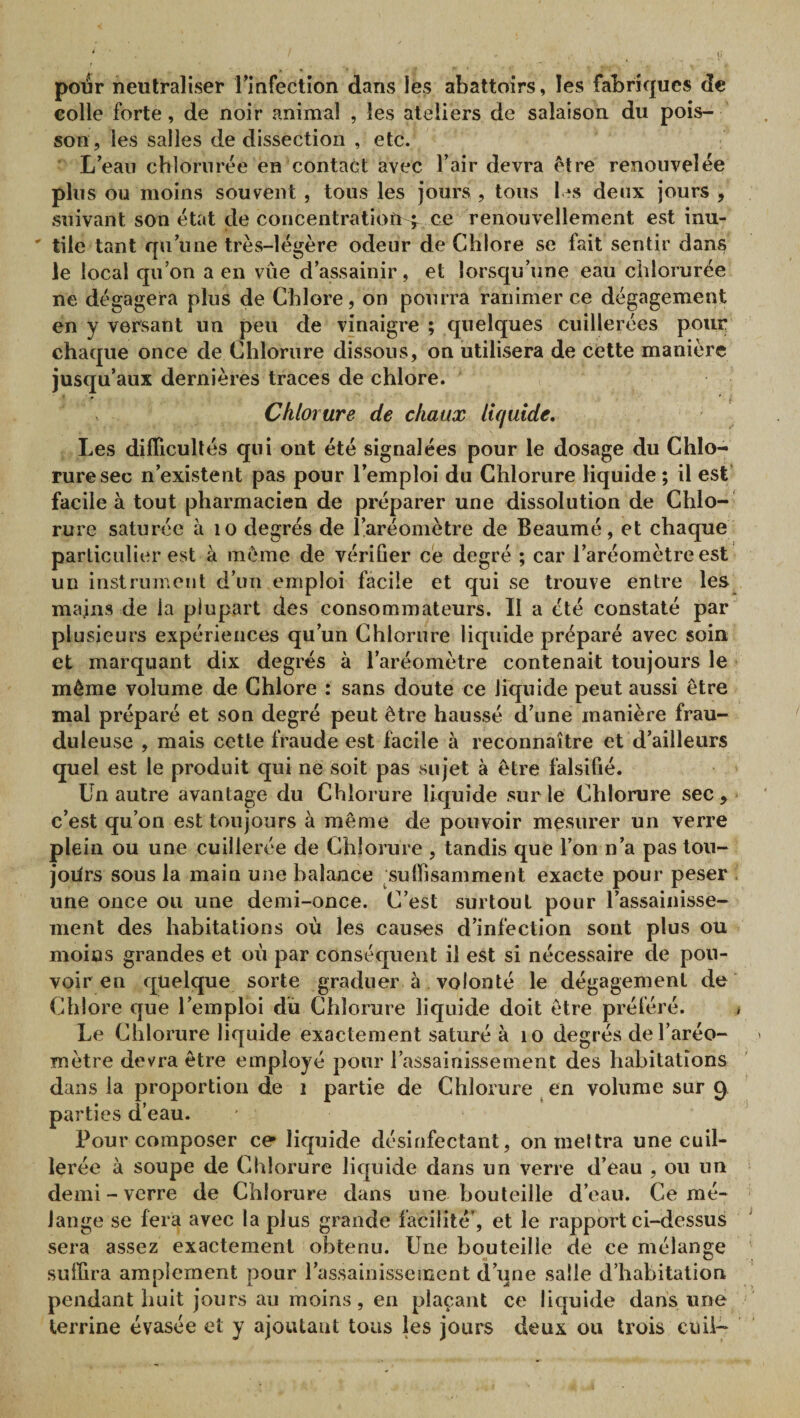 pour neutraliser rinfection dans les abattoirs, les fabriques de colle forte, de noir animal , les ateliers de salaison du pois¬ son, les salles de dissection , etc. L’eaii chlorurée en contai;t avec l’air devra être renouvelée plus ou moins souvent , tous les jours, tous l.^s deux jours , suivant son état de concentration f ce renouvellement est inu- ' tile tant qu’une très-légère odeur de Chlore se fait sentir dans le local qu’on a en vue d’assainir, et lorsqu’une eau chlorurée ne dégagera plus de Chlore, on pourra ranimer ce dégagement en y versant un peu de vinaigre ; quelques cuillerées pour chaque once de Chlorure dissous, on utilisera de cette manière jusqu’aux dernières traces de chlore. Chlorure de chaux liquide. Les difficultés qui ont été signalées pour le dosage du Chlo¬ rure sec n’existent pas pour l’emploi du Chlorure liquide ; il est facile à tout pharmacien de préparer une dissolution de Chlo¬ rure saturée à lo degrés de l’aréomètre de Beaumé, et chaque particulier est à même de vérifier ce degré ; car l’aréomètre est un instrument d’un emploi facile et qui se trouve entre les^ mains de la plupart des consommateurs. Il a été constaté par plusieurs expériences qu’un Chlorure liquide préparé avec soin et marquant dix degrés à l’aréomètre contenait toujours le même volume de Chlore : sans doute ce liquide peut aussi être mal préparé et son degré peut être haussé d’une manière frau¬ duleuse , mais cette fraude est facile à reconnaître et d’ailleurs quel est le produit qui ne soit pas sujet à être falsifié. Un autre avantage du Chlorure liquide sur le Chlorure sec, c’est qu’on est toujours à même de pouvoir mesurer un verre plein ou une cuillerée de Chlorure , tandis que l’on n’a pas ton- joiirs sous la main une balance suffisamment exacte pour peser . une once ou une demi-once. C’est surtout pour l’assainisse¬ ment des habitations où les causes d’infection sont plus ou moins grandes et où par conséquent il est si nécessaire de pou¬ voir en quelque sorte graduer à volonté le dégagement de Chlore que l’emploi du Chlorure liquide doit être préféré. • Le Chlorure liquide exactement saturé à lo degrés de l’aréo¬ mètre devra être employé pour l’assainissement des habitations dans la proportion de i partie de Chlorure en volume sur 9 parties d’eau. Pour composer ce liquide désinfectant, onmeltra une cuil¬ lerée à soupe de Chlorure liquide dans un verre d’eau , ou un demi-verre de Chlorure dans une bouteille d’eau. Ce mé¬ lange se fera avec la plus grande facilité’, et le rapport ci-dessus sera assez exactement obtenu. Une bouteille de ce mélange suffira amplement pour l’assainissement d’une salle d’habitation pendant huit jours au moins, en plaçant ce liquide dans une terrine évasée et y ajoutant tous les jours deux ou trois cuü-