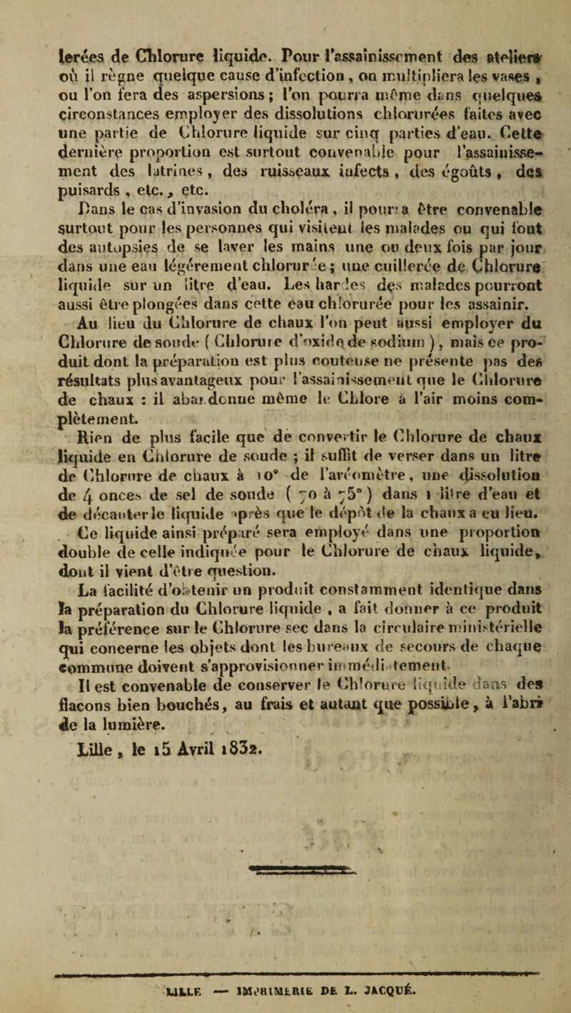 lerées de Chlorure liquide. Pour Tassiaînîssrment des etelien^ où il règne quelque cause d’infection, on multipliera les vases | ou l’on fera des aspersions ; Ton pourra même dans quelques circonstances employer des dissolutions chlorurées faites avec une partie de Chlorure liquide sur cinq parties d’eau. Cette dernière proportion est surtout convenable pour l’assainisse*» ment des latrines , des ruisseaux infects , des égoûts , des puisards , etc., etc. Dans le cas d’invasion du choléra, il pour? a être convenable surtout pour les personnes qui visiieut les malades ou qui font des autopsies de se laver les mains une ou deux fois par jour dans une eau légèrement chlorur ée ; une cuillerée de Chlorure liquide sur un litre d’eau. Les har les des malades pourront aussi être plongées dans cette eau chlorurée pour les assainir. Au lieu du Chlorure de chaux l’on peut aussi employer du ’ Chlorure de soude { Chlorure d’oxide de sodhim ), mais ce pro¬ duit dont la préparation est plus conteuse ne présente pas des résultats plus avantageux pour l assaini-^semeut que le Chlorure de chaux : il abardonne même It? Chlore à l’air moins cora- plètement Rien de plus facile que dè convertir le Chlorure de chaux ]lk|uide en Chlorure de soude ; il suffit de verser dans un litre de Chlorure de chaux à îo® de l’aréomètre, une dissolution de 4 onces de sel de soude ( 70 à 75®) dams 1 litre d’eau et de décanter le liquide ‘près que le dépôt &lt;le la chaux a eu lieu. Ce liquide ainsi préparé sera employé dans une proportion double de celle indiquée pour le Chlorure de chaux liquide» dont il vient d’elre question. La facilité d’obtenir un prodint constamment identique dans îa préparation du Chlorure liquide , a fait donner à ce produit la préférence sur le Chlorure sec dans la circulaire ministérielle qui concerne les objets dont les bureaux de secours de chaque commune doivent s'approvisionner immétlic tementc Il est convenable de conserver le Chlorure liquide dans de» flacons bien bouchés, au frais et autant que possible » à l’abii de la lumière. # • &gt; s. Lille » le i5 Avril i832. ULLE —* DE Z.. JECQUÉ.