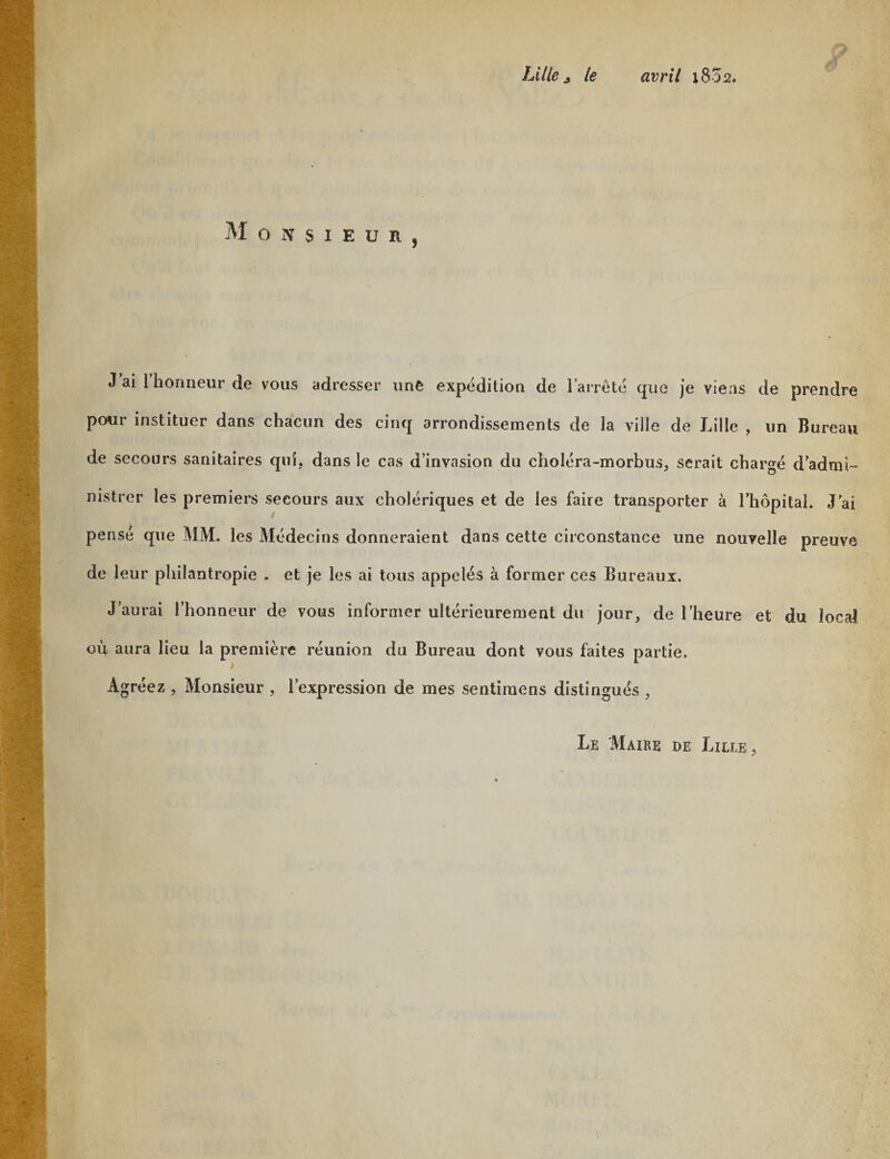 Lille j le avril 1802. Monsieur, J ai l’honneur de vous adresser une expédition de l’arrêté que je viens de prendre pour instituer dans chacun des cinq arrondissements de la ville de Lille , un Bureau de secours sanitaires qui, dans le cas d’invasion du choléra-morbus, serait chargé d’admi¬ nistrer les premiers secours aux cholériques et de les faire transporter à l’hôpital. J ai pensé que MM. les Médecins donneraient dans cette circonstance une nouvelle preuve de leur philantropie . et je les ai tous appelés à former ces Bureaux. J’aurai l’honneur de vous informer ultérieurement du jour, de l’heure et du local où aura lieu la première réunion du Bureau dont vous faites partie. Agréez , Monsieur , l’expression de mes sentiraens distingués , Le Maire de Lille ,