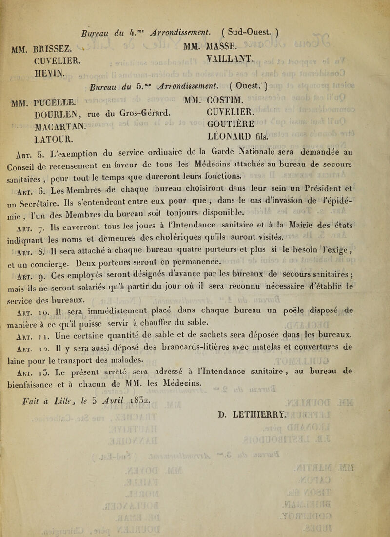 Bureau du U.me Arrondissement. ( Sud-Ouest. ) mm. brissez. CUYELIER. IIEYIN. MM. MASSE. Y AILLANT. Bureau du 5.me Artondissement. ( Ouest. ) MM. PUCELLE. MM. COST1M. DOURLEN, rue du Gros-Gérard. CUYELIER. MACARTAN. - ' GOÜTIÈRE. LATOUR. LÉONARD fils. Art. 5. L’exemption du service ordinaire de la Garde Nationale sera demandée au Conseil de recensement en faveur de tous les Médecins attachés au bureau de secours sanitaires , pour tout le temps que dureront leurs fonctions. Art. 6. Les Membres de chaque bureau choisiront dans leur sein un Président et un Secrétaire. Us s’entendront entre eux pour que , dans le cas d’invasion de l’épidé¬ mie , l’un des Membres du bureau soi! toujours disponible. Art. ”• Us enverront tous les jours à l’Intendance sanitaire et à la Mairie des états indiquant les noms et demeures des cholériques qu’ils auront visités. Art. 8. 11 sera attaché à chaque bureau quatre porteurs et plus si le besoin l’exige , et un concierge. Deux porteurs seront en permanence. Art. 9. Ces employés seront désignés d’avance par les bureaux de secours sanitaires ; mais ils ne seront salariés qu a partir du jour où il sera reconnu nécessaire d’établir le service des bureaux. Art. 10. Il sera immédiatement placé dans chaque bureau un poêle disposé de manière à ce qu’il puisse servir à chauffer du sable. Art. 7 1. Une certaine quantité de sable et de sachets sera déposée dans les bureaux. Art. 12. Il y sera aussi déposé des brancards-litières avec matelas et couvertures de laine pour le transport des malades. Art. 10. Le présent arreté sera adressé à l’Intendance sanitaire, au bureau dfr bienfaisance et à chacun de MM. les Médecins. Fait à Lille j le 5 Avril 1802. D. LETHIERRY.