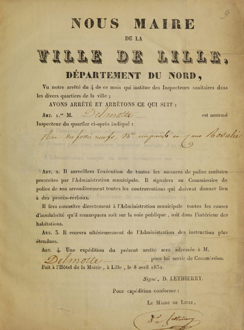 NOUS MAIRE DE LA DÉPARTEMENT DU NORD, Yu notre arrêté du 4 de ce mois qui institue des Inspecteurs sanitaires dans les divers quartiers de la ville ; AYONS ARRÊTÉ ET ARRÊTONS GE QUI SUIT : Art. 1. M. C 0_. ' est nommé Inspecteur du quartier ci-après indiqué : c—-- &lt;9^?77O? , /^2j ‘ /Ÿ7 f*- 7?ï Art. 2. Il surveillera l’exécution de toutes les mesures de police sanitaire prescrites par l’Administration municipale. Il signalera au Commissaire de police de son arrondissement toutes les contraventions qui doivent donner lieu à des procès-verbaux. Il fera connaître directement à l’Administration municipale toutes les causes d’insalubrité qu’il remarquera soit sur la voie publique , soit dans l’intérieur des habitations. Art. 3. Il recevra ultérieurement de l’Administration des instruction plus étendues. Art. 4. Une expédition du présent arrêté sera adressée à M. J7^7^7177Tfs/a j _ pour lui servir de Commission. Fait à l’Hotel de la Mairie ^ à Lille ? le 8 avril 1802. Signe, D. LETHIEURY. Pour expédition conforme : Le Maire de Lille ,