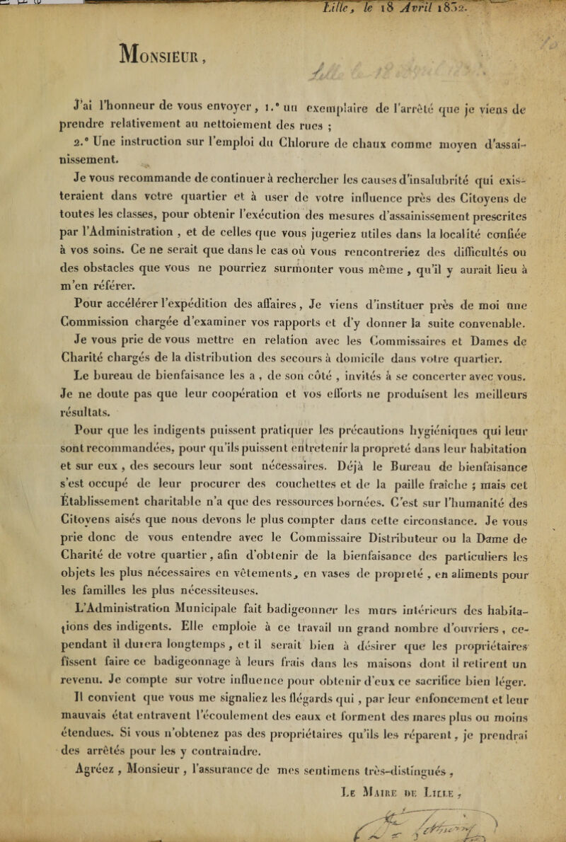 Monsieur , Litie/le 18 Avril 1852. J’ai l’honneur de vous envoyer , i.” un exemplaire de l’arrêté que je viens de prendre relativement au nettoiement des rues ; 2.0 Une instruction sur l’emploi du Chlorure de chaux comme moyen d'assai¬ nissement. Je vous recommande de continuer à rechercher les causes d'insalubrité qui exis¬ teraient dans votre quartier et à user de votre influence près des Citoyens de toutes les classes, pour obtenir l’exécution des mesures d’assainissement prescrites par l’Administration , et de celles que vous jugeriez utiles dans la localité confiée a vos soins. Ce ne serait que dans le cas où Vous rencontreriez des difficultés ou des obstacles que Vous ne pourriez surmonter vous môme , qu’il y aurait lieu à m’en référer. Pour accélérer l’expédition des affaires, Je viens d’instituer près de moi une Commission chargée d’examiner vos rapports et d’y donner la suite convenable. Je vous prie de vous mettre en relation avec les Commissaires et Dames de Charité chargés de la distribution des secours à domicile dans votre quartier. Le bureau de bienfaisance les a , de son côté , invités â se concerter avec vous. Je ne doute pas que leur coopération et vos efforts ne produisent les meilleurs résultats. Pour que les indigents puissent pratiquer les précautions hygiéniques qui leur sont recommandées, pour qu’ils puissent entretenir la propreté dans leur habitation et sur eux , des secours leur sont nécessaires. Déjà le Bureau de bienfaisance s’est occupé de leur procurer des couchettes et de la paille fraîche ; mais cet Etablissement charitable n’a que des ressources bornées. C’est sur l’humanité des Citoyens aisés que nous devons le plus compter dans celte circonstance. Je vous prie donc de vous entendre avec le Commissaire Distributeur ou la Dame de Charité de votre quartier, afin d’obtenir de la bienfaisance des particuliers les objets les plus nécessaires en vêtements., en vases de propielé , en aliments pour les familles les plus nécessiteuses. L’Administration Municipale fait badigeonner les murs intérieurs des habita¬ tions des indigents. Elle emploie à ce travail un grand nombre d’ouvriers , ce¬ pendant il duiera longtemps , et il serait bien à désirer que les propriétaires lissent faire ce badigeonnage à leurs frais dans les maisons dont il retirent un revenu. Je compte sur votre influence pour obtenir d’eux ce sacrifice bien léger. Il convient que vous me signaliez les flégards qui , par leur enfoncement et leur mauvais état entravent 1 écoulement des eaux et forment des mares plus ou moins etendues. Si vous n obtenez pas des propriétaires qu’ils les réparent, je prendrai des arrêtés pour les y contraindre. Agréez , Monsieur , l’assurance de mes sentimens très-distingués,