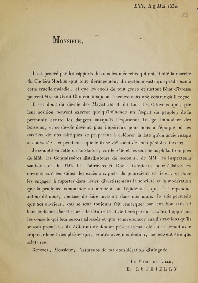 » Lilleâ le 9 183s» a Monsieur , Il est prouvé par lés rapports de tous les médecins qui ont étudié la marche du Choléra Môrbüs qüë tout dérangement du système gastrique prédispose à cette cruelle maladie * et qdë les excès de tout genre et surtout l’état d’ivresse peuvent être suivis du Choléra lorsqu’on se trouvé dans une contrée où il règne. Il est donc du devoir des Magistrats et de lotis les Citoyens qui* par leur position peuvent exercer quelqu’inlluence sür l’esprit du peuple &gt; de le prémunir centre les dangers auxquels l’exposerait l’usage immodéré des boissons &gt; et ce devoir devient plus impérieux pour nous à l’époque où les ouvriers de nos fabriques se préparent à célébrer la fête qü’un ancien usage a consacrée * et pendant laquelle ils se délassent de leurs pénibles travaux. Je compte en cette circonstance , sur le zélé et les sentimens philantropiques de MM. les Commissaires distributeurs de secours , de MM. les Inspecteurs sanitaires et de MM. les Fabricans et Chefs ? l’a tel i ers, pour éclairer les ouvriers sur les suites des excès auxquels ils pourraient se livrer , et pour les engager à apporter dans leurs divertissemens la sobriété et la modération que la prudence commande au moment où l’épidémie 5 qui s’est répandue autour de nous* menace de faire invasion dans nos murs. Je suis persuadé que nos Ouvriers , qui se sont toujours fait remarquer par leur bon sens et leur confiance dans les avis de l’Autorité et de leurs patrons , sauront apprécier les conseils qui leur seront adressés et que sans renoncer aux distractions qu’ils se sont promises-ÿ ils éviteront de donner prise à la maladie en se livrant avec trop d’ardeur à des plaisirs qui, goûtés avec modération5 ne peuvent être que salutaires. Le MürE de LitLÈj LETHIE R R T,