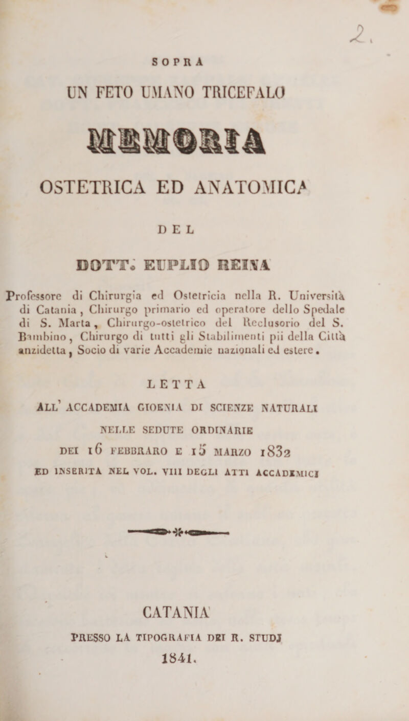 SOPRA UN FETO UMANO TRICEFALO MlìOt&lt;OM4 OSTETRICA ED ANATOMICA DEL DOTT* EITPLIO REI\M professore di Chirurgia ed Ostetricia nella R. Università di Catania , Cliirurgo primario ed operatore dello Spedale di S. Marta, Chirurgo-ostetrico del Reclusorio del S. Bambino, Chirurgo di tutti gli Stabilimenti pii della Città aniidetta, Socio di varie Accademie nazionali ed estere, LETTA all’ accademia GIOKNtA DI SCIE.NZE NATURALI NELLE SEDUTE ORDINARIE DEI l6 FEUBRARO E ili MARZO l832 ED INSERITA NEL VOL. Vili DEGLI ATTI ACCADIMICI CATANIA' PRESSO LA TIPOGRAFIA DEI R. STUDI 1841.