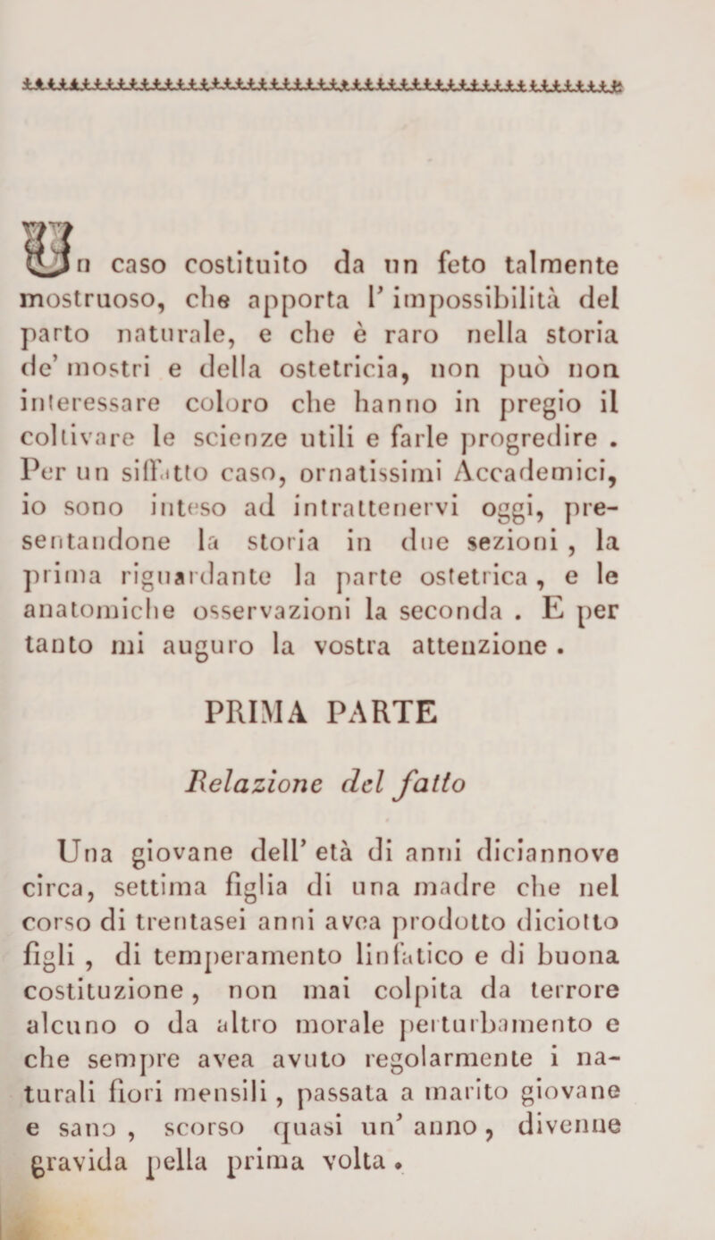 ^^ri caso costituito da un feto talmente mostruoso, che apporta l'impossibilità del parto naturale, e che è raro nella storia de’ mostri e della ostetricia, non può non interessare coloro che hanno in pregio il coltivare le scienze utili e farle progredire . Per un silfitto caso, ornatissimi Accademici, io sono inteso ad intrattenervi oggi, pre¬ sentandone la storia in due sezioni , la prima riguardante la parte ostetrica, e le anaton}iche osservazioni la seconda . E per tanto mi auguro la vostra atteuzione . PRIMA PARTE Relazione del fallo Una giovane dell’età di anni diciannove circa, settima figlia di una madre che nel corso di trentasei anni avea prodotto diciotlo figli , di temj)eramento linfatico e di buona costituzione, non mai colpita da terrore alcuno o da altro morale j)erturbamento e che semj)re avea avuto regolarmente i na¬ turali fiori mensili , passata a marito giovane e sano , scorso (filasi un’ anno, divenne gravida pella prima volta •