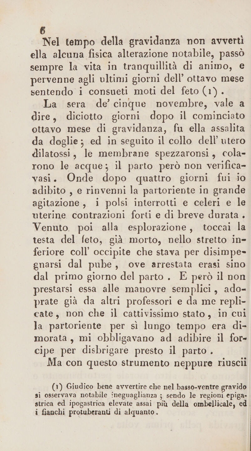 Nel tempo della gravidanza non avverti ella alcuna fisica alterazione notabile, passò sempre la vita in tranquillità di animo, e pervenne agli ultimi giorni dell’ ottavo mese sentendo i consueti moti del feto(i) . La sera de’ cinque novembre, vale a dire, diciotto giorni dopo il cominciato ottavo mese di gravidanza, fu ella assalita da doglie j ed in seguito il collo dell’utero dii atossi 5 le membrane spezzaronsi ^ cola¬ rono le acque ^ il parto però non verifica- vasi . Onde dopo quattro giorni fui io adibito , e rinvenni la partoriente in grande agitazione , i polsi interrotti e celeri e le uterine contrazioni forti e di breve durata . Venuto poi alla esplorazione , toccai la testa del feto, già morto, nello stretto in¬ feriore coir occipite che stava per disimpe¬ gnarsi dal pube , ove arrestata crasi sino dal primo giorno del parto • E però il non prestarsi essa alle manovre semplici , ado- prate già da altri professori e da me repli¬ cate , nofi che il cattivissimo stato, in cui la partoriente per si lungo tempo era di¬ morata , mi obbligavano ad adibire il for¬ cipe per disbrigare presto il parto . Ma con questo strumento neppure riuscii (i) Giudico bene avvertire che nel basso-ventre gravido sì osservava notabile ineguaglianza 5 sendo le regioni epiga¬ strica ed ipogastrica elevate assai pili della ombellicale, ed