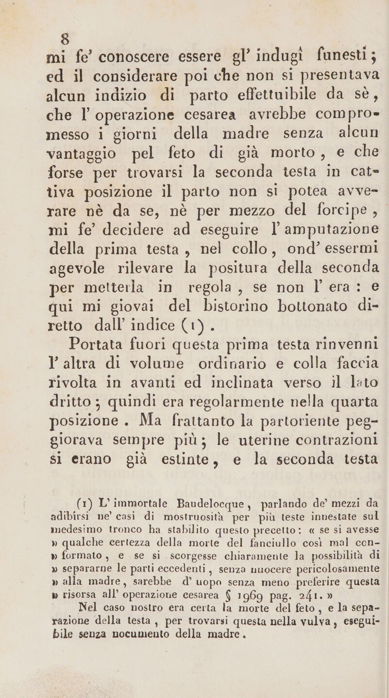 ed il considerare poi ctie non si presentava alcun indìzio di parto efìfettuibile da sè, che r operazione cesarea avrebbe compro» messo i giorni della madre senza alcun vantaggio pel feto di già morto , e che forse per trovarsi la seconda testa in cat¬ tiva posizione il parto non si potea avve¬ rare nè da se, nè per mezzo del forcipe , mi fe’ decidere ad eseguire l’amputazione della prima testa , nel collo , ond’ essermi agevole rilevare la positura della seconda per melteiìa in regola , se non 1’ era : e qui mi giovai del bistorino bottonaio di¬ retto dall’ indice (i) . Portata fuori questa prima testa rinvenni r altra di volume ordinario e colla faccia rivolta in avanti ed inclinata verso il Luo dritto ^ quindi era regolarmente nella quarta posizione • Ma frattanto la partoriente peg¬ giorava sempre più j le uterine contrazioni si erano già estinte j e la seconda lesta (i) L’immortale Baudelocque , parlando de’mezzi da adibirsi ne’ casi di mostruosità per più teste innestate sul medesimo tronco ha stabilito questo precetto : « se si avesse » qualche certezza della morie del fanciullo cosi mal ccn- I) formato , e se si scorgesse chiaramente la possibilità di « separarne le parti eccedenti, senza nuocere pericolosamente » alla madre, sarebbe d’ uopo senza meno preferire questa risorsa ali’ operaziorie cesarea § 1969 pag. 241. » Nel caso nostro era certa la morte del feto , e la sepa¬ razione della lesta , per trovarsi questa nella vulva, esegui¬ bile senza nocumento della madre.