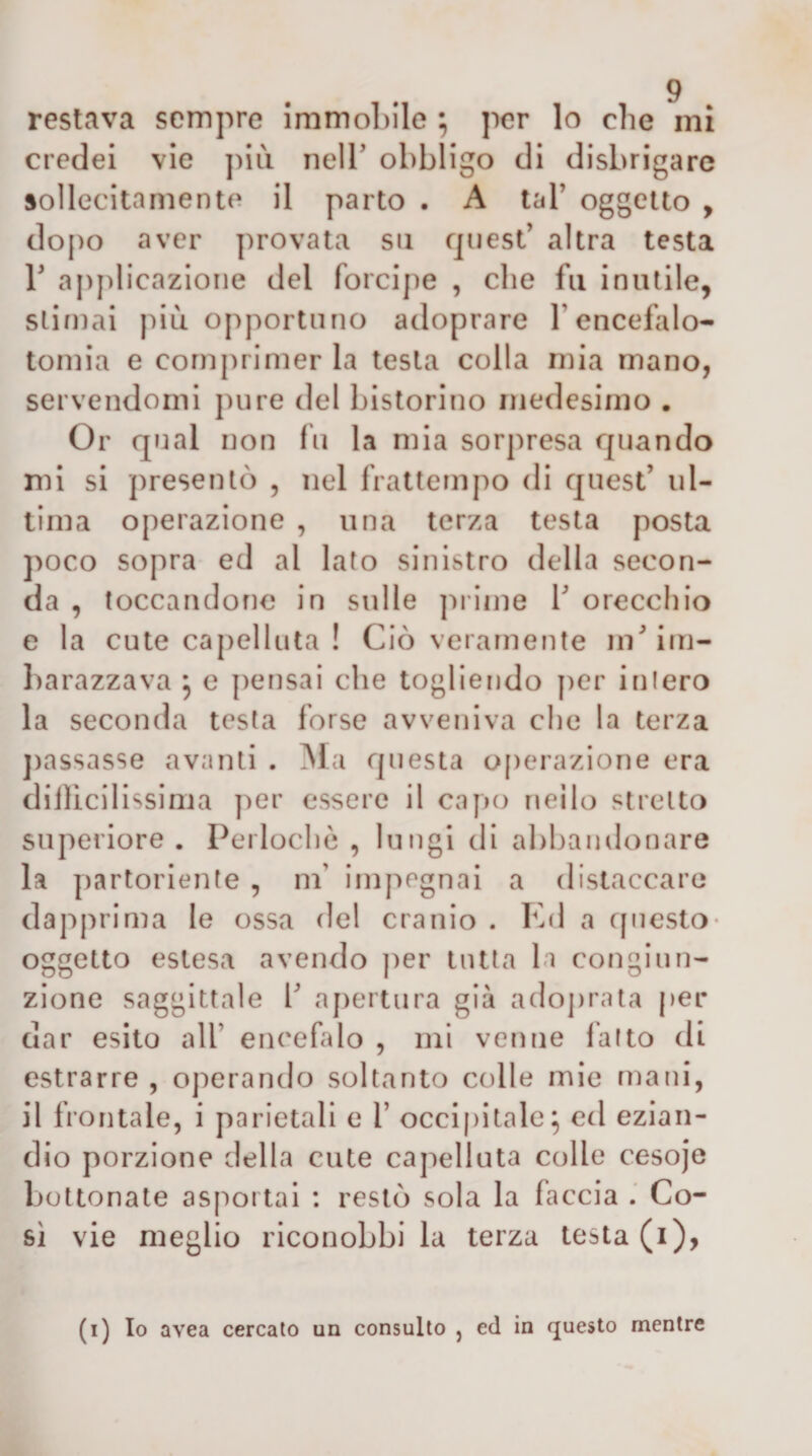 restava sempre immobile ; per lo che mi credei vie jnii nelT obbligo di disbrigare sollecitamento il parto . A tal’ oggetto , dopo aver provata su quest’ altra testa 1’ applicazione del forcipe , che fu inutile, stimai più opportuno adoprare l’encefalo- tomia e comprimer la testa colla mia mano, servendomi pure del bistorino medesimo . Or qual non fu la mia sorpresa quando mi si presentò , nel frattempo di quest’ ul¬ tima operazione , una terza testa posta ])oco sopra ed al lato sinistro della secon¬ da , toccandone in sulle ju ime V orecchio e la cute capelluta ! Ciò veramente m’im¬ barazzava ^ e pensai che togliendo per intero la seconda testa forse avveniva che la terza ])assasse avanti . yì a questa o[)erazione era diilicilissima per essere il capo nello stretto superiore . Perlocliò , lungi di abbandonare la partoriente , nf impegnai a distaccare dapprima le ossa del cranio . Kd a c[iiesto* oggetto estesa avendo ])er tutta la congiun¬ zione saggittale b aj)ertura già adoj)rata per dar esito all’ encefalo , mi venne l'alto di estrarre , operando soltanto colle mie mani, il frontale, i parietali e 1’ occipitale^ ed ezian¬ dio porzione della cute capelluta colle cesoje boUonale asportai : restò sola la faccia Co¬ si vie meglio riconobbi la terza testa (i),