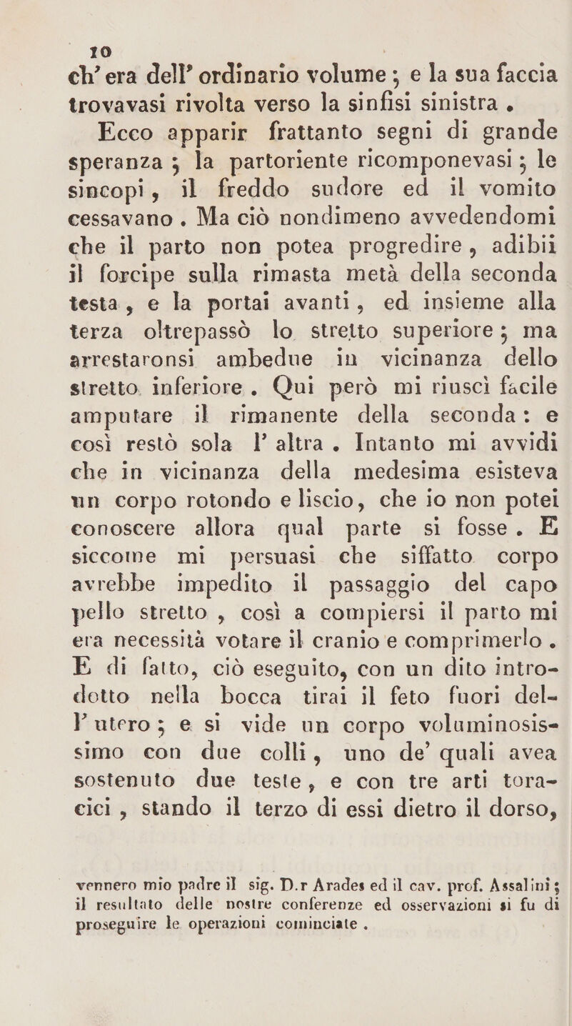 IO cVera delF ordinario volume 5 e la sua faccia trova vasi rivolta verso la sinfisi sinistra • Ecco apparir frattanto segni di grande speranza ^ la partoriente ricomponevasi 5 le sincopi , il freddo sudore ed II vomito cessavano . Ma ciò nondimeno avvedendomi che il parto non potea progredire , adibii il forcipe sulla rimasta metà della seconda testa , e la portai avanti, ed insieme alla terza oltrepassò lo stretto superiore, ma arrestaronsi ambedue in vicinanza dello stretto inferiore . Qui però mi riuscì facile amputare il rimanente della seconda : e così restò sola V altra . Intanto mi avvidi che in vicinanza della medesima esisteva 11 n corpo rotondo e liscio, che io non potei conoscere allora qual parte si fosse . E siccome mi persuasi che siffatto corpo avrebbe impedito il passaggio del capo pelle stretto , così a compiersi il parto mi era necessità votare il cranio e comprimerlo . E di fatto, ciò eseguito, con un dito intro¬ dotto nella bocca tirai il feto fuori del- utero 5 e si vide un corpo voluminosis¬ simo con due colli, uno de’ quali avea sostenuto due teste , e con tre arti tora¬ cici , stando il terzo di essi dietro il dorso, vennero mio padre il sig. D.r Arades ed il cav. prof. Assai ini ; il resultato delle nostre conferenze ed osservazioni si fu di proseguire le operazioni cominciale ,