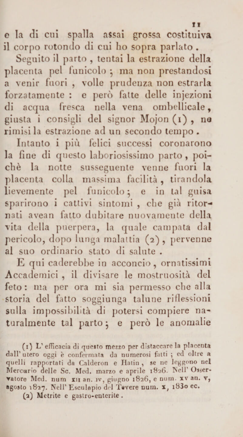 fi c la di cui spalla assai grossa costituiva il corpo rotondo di cui ho sopra parlato . Seguito il parto , tentai la estrazione della placenta pel funicolo • ma non prestandosi a venir fuori , volle prudenza non estrarla forzatamente : e però falte delle injezioni di acqua fresca nella vena oinbellicale, giusta i consigli del signor Mojon (i) , no rimisi la estrazione ad un secondo tempo . Intanto i piu felici successi coronarono la fi ne di questo laboriosissimo parto , poi¬ ché la notte susseguente venne fuori la placenta colla massima facilità , tirandola lievemente pel funicolo^ e in tal guisa sparirono i cattivi sintomi , che già ritor¬ nati avean fatto dubitare nuovamente della vita della puerpera, la quale campata dal pericolo, dopo lunga malattia (2) , pervenne al suo ordinario stato di salute . E qui carierebbe in acconcio, ornatissimi Accademici , il divisare le mostruosità del feto: ma per ora mi sia permesso che alla •storia del fatto soggiunga talune riflessioni sulla impossibilità di potersi compiere na¬ turalmente tal parto ^ e però le anomalie (1) L' efficacia di r|ijeifo mezzo per distaccare la placenta dall’utero oggi è confermata da numerosi fatti ; ed oltre a quelli rapportati da Calderon e Ilaiin , se ne leggono nel Àlercurio delle Se. Med. marzo e aprile 1826. Nell’ Osser- yatore Med. num xii an. iv, giugno 1826, e nurn. xv an. v, agosto 1827. Nell' Esculopio del Tevere num. x, i83o ec. (2) Metrite e gastro-enterite .