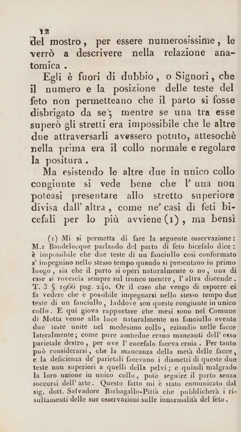 i3el mostro, per essere numerosissime, le verrò a descrivere nella relazione ana¬ tomica . Egli è fuori di dubbio, o Signori, che il numero e la posizione delle teste del feto non permetteano che il parto si fosse disbrigato da se*^ mentre se una tra esse superò gli stretti era impossibile che le altre due attraversarli avessero potuto, attesoché nella prima era il collo normale e regolare la positura • Ma esistendo le altre due in unico collo congiunte si vede bene che V una non poteasi presentare allo stretto superiore div isa dall’ altra , come ne^ casi di feti bi¬ cefali per lo più avviene (i) , ma bensì (i) Mi si permetta di fare la seguente osservazione: M.r Baudelocque parlando del parto di feto bicefalo dice ; è impossibile che due teste di un fanciullo cosi conformato s’ impegnino nello stesso tempo quando si presentano in primo luogo , sia che il parlo si operi naturalmente o no , una di esse si rovescia sempre sul tronco mentre , l’altra discende. T. 3 § 191^6 pag- ^40, Or il caso che vengo di esporre ci fa vedere che è possibile impegnarsi nello stesso tempo due leste di un fanciullo , laddove son queste congiunte in unico collo . E qui giova rapportare che mesi sono nel Comune di Motta venne alla luce naturalmente un fanciullo avente due leste unite nel medesimo collo, eziandio nelle facce lateralmente; come pure ambedue erano mancanti dell’osso parietale destro , per ove 1’ encefalo faceva ernia . Per tanto può considerarsi, che la mancanza della metà delle facce, e la defìcietiza de’ parietali facevano i diametri di queste due teste non superiori a quelli della pelvi; e quindi malgrado la loro unione in unico collo, potè seguire il parto senza soccorsi dell’arte. Questo fatto mi è stato comunicato dal sig. doU. Salvadore Barbagallo-Pitlà che pubblicherà i ri-' suUainenti delle sue osservazioni sulle inuormalilà del feto.