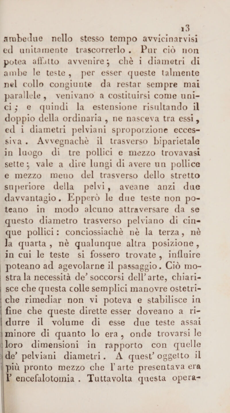 artibeclue nello stesso tempo avvicinarvisi ed unitniiiente trascorrerlo • Pur ciò iioa potea alLlto avvenire’, cliè i diametri di ambe le teste , per esser queste talmente nel collo congiunte da restar sempre mai parallele , venivano a costituirsi come uni¬ ci e quindi la estensione risultando il doppio della ordinaria , ne nasceva tra essi, ed i diametri jìelviani sproporzione ecces¬ siva . Avvegnaché il trasverso biparietale in luogo di tre pollici e mezzo trovavasi sette*, vale a dire lungi di avere un pollice e mezzo meno del trasverso dello stretto su(&gt;eriore della pelvi , aveane anzi due davvantagio. Epperò le due teste non po- teario in modo alcuno attraversare da se questo diametro trasverso pel via no di cin¬ que pollici : conciossiachè nè la terza, nò la quarta , nè qualunque altra posizione, in cui le teste si fossero trovate , influire I poteano ad agevolarne il passaggio. Ciò mo- i stra la necessità de^ soccorsi dell arte, cliiari- j sce che questa colle semplici manovre ostetri- I che rimediar non vi poteva e stabilisce in ! fine che queste dirette esser doveano a ri- 1 durre il volume di esse due teste assai 1 minore di quanto lo era, onde trovarsi le : loro dimensioni in rapporto con quelle ;&gt; de pelvlanl diametri. A quest oggetto il 1 più pronto mezzo che baite presentava era