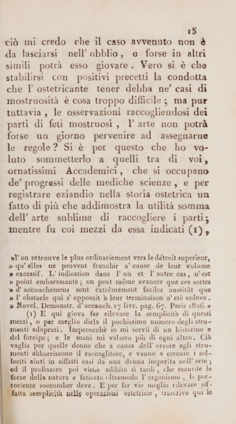 ciò mi credo che il caso avvenuto non è da lasciarsi nelT obblio, o forse in altri simili j)otrà esso giovare . Vero si è che stabilirsi con positivi precetti la condotta che r ostetricante tener debba ne^ casi di inostniosilà è cosa lropi)o difficile • ma pur tuttavia , le osservazioni raccogliendosi dei parli di feti mostruosi , V arte non potrà forse un giorno pervenire ad assegnarne le regole ? Si è per questo che ho vo¬ luto soininetterlo a ([uelli tra di voi, ornatissimi Accademici , che si occupano de' progressi delle mediche scienze , e per registrare eziandio nella storia ostetrica un fatto di più. che addimostra la utilità somma dell' arte sublime di raccogliere i parti j mentre fu coi mezzi da essa indicati (i)^ on retrouve le plus ordinariemcnt ver» ledélroit superieur, »(jirelle» ne peuvent francliir a’cause de leur volume » excessif. L'indicalion dans l’un et 1’aulre cas, u’est » point embarassanle ; on peut iiièrne avancer que ces sorles >• d’accoucheinens soni exticmemenl faciles aussitòl que M r obsiacle qui s’ opposail ^ leur terininaison a’ eie enleve . a Novel. Demonslr. d’accauch.iy livr. pag. G7. Paris 1826.» (1) E qui giova far rilevare la semplicità di (juesli rnezzi, o per meglio dirla il pochissimo numero degli stru- ineiiti adoprati. Imperocché io mi servii di un bistorino e del forcipe^ e le mani mi valsero più di ogni altro. Ciò j vaglia per quelle donne che a causa dell’ orrore agli stru- ' menti abborriscono il raccoglitore, e vanno a cercare i soi- I leciti aiuti in siffatti casi da una donna imperila nell’ arte ; cd il professore poi viene adibito s\ tardi , che esaurite ie forze della natura e faticato oltremodo 1’ organismo , la par¬ toriente soccomber deve. E per far vie meglio rilevare sii- falla semplicità ueli§ operaiioui oslcliicie , irascrivo qui le
