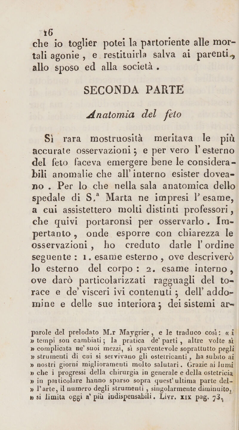 che io toglier potei la partoriente alle mor¬ tali agonie , e restituirla salva ai parenti^ allo sposo ed alla società . SECONDA PARTE Anatomia del feto Si rara mostruosità meritava le più accurate osservazioni 5 e per vero T esterno del feto faceva emergere bene le considera¬ bili anomalie che all’interno esister dovea- DO • Per lo che nella sala anatomica dello spedale di Marta ne impresi Pesame, a cui assistettero molti distinti professori, che quivi portaronsi per osservarlo . Ira- pertanto, onde esporre con chiarezza le osservazioni , ho creduto darle Y ordine seguente : 1, esame esterno , ove descriverò lo esterno del corpo: 2, esame interno, ove darò particolarizzati ragguagli del to¬ race e de’ visceri ivi contenuti ^ dell’ addo¬ lcine e delle sue interiora; dei sistemi ar- parole del prelodato M.r Maygrier, e le traduco cosi: «i » tempi son cambiati 5 la pratica de’ partì , altre volte si » complicata ne''suoi mezzi, sì spaventevole soprattutto pegli ì) strumenti di cui si servivano gli osteiricanti, ha subito ai » nostri giorni miglioramenti molto salutari. Grazie ai lumi » che i progressi della chirurgia in generale e della ostetricia » in particolare hanno sparso sopra quest’ultima parte del- )) Parte, il numero degli strumenti , singolarmente diminuito^ »&gt; si limita oggi a’ piu judispeasabili. Liyr. xix pag,