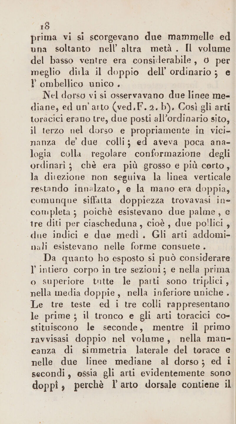 prima vi si scorgev^ano due mammelle ed una soltanto nell’ altra metà . Il volume del basso ventre era considerabile , O per meglio dilla il doppio dell’ ordinario j e V ombellico unico • Nel dorso vi si osservavano due linee me¬ diane, ed un’ arto (ved*F. b)« Cosi gli arti toracici erano tre, due posti alPordinario sito, il terzo nel dorso e propriamente in vici¬ nanza de’ due colli, ed aveva poca ana¬ logia colla regolare conformazione degli ordinari J che era più grosso e più corto, la dilezione non seguiva la linea verticale restando itimdzato, e la mano era doppia, comunque siffatta doppiezza trova vasi in- completa 5 poiché esistevano due palme , e Ire diti per ciascheduna, cioè , due podici , due indici e due medi * Gli arti addomi¬ nali esistevano nelle forme consuete . Da quanto ho esposto si può considerare r intiero corpo in tre sezioni^ e nella prima o superiore tutte le parti sono triplici , nella media doppie , nella inferiore uniche . Le tre teste ed i tre colli rappresentano le prime ^ il tronco e gli arti toracici co¬ stituiscono le seconde, mentre il primo ravvisasi doppio nel volume , nella man¬ canza di simmetria laterale del torace e nelle due linee mediane al dorso ^ ed i secondi, ©èsia gli arti evidentemente sono