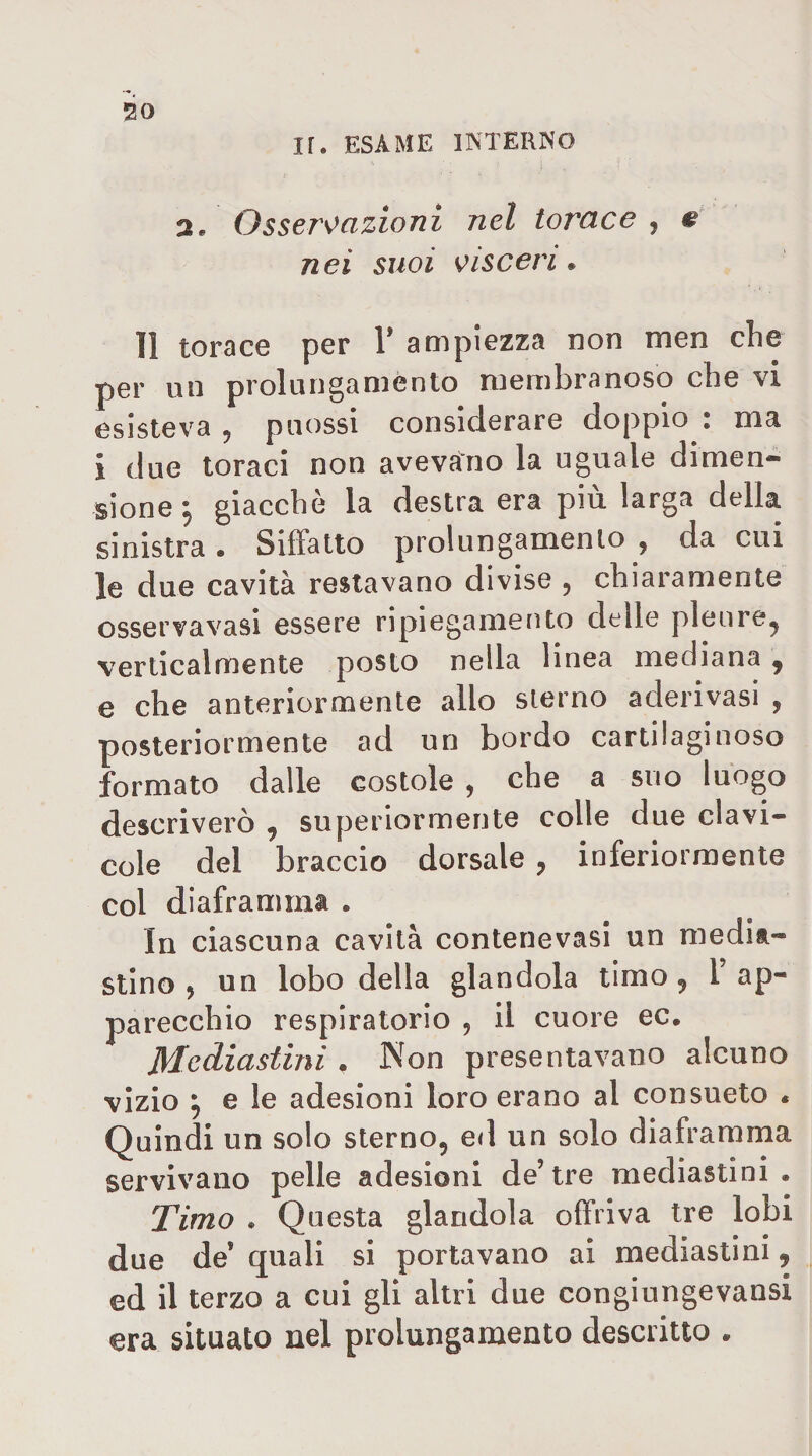 ir. esame interno 3. Osseroazioni nel torace , nei suoi oisceri • 11 torace per V ampiezza non men che per un prolungaménto membranoso che vi esisteva ^ puossi considerare doppio , ma i due toraci non avevano la uguale dimen¬ sione ^ giacche la destra era più larga della sinistra. Siffatto prolungamenlo , da cui le due cavità restavano divise , chiaramente osservavasi essere ripiegamento delle pleure, verticalmente posto nella linea mediana, e che anteriormente allo sterno aderivasi , posteriormente ad un bordo cartilaginoso formato dalle costole , che a suo luogo descriverò , superiormente colle due clavi¬ cole del braccio dorsale , inferiormente col diaframma . In ciascuna cavità contenevasi un media¬ stino 5 un lobo della glandola timo, l ap¬ parecchio respiratorio , il cuore ec. Mediastini . Non presentavano alcuno vizio ^ e le adesioni loro erano al consueto « Quindi un solo sterno, ed un solo diaframma servivano pelle adesioni de’tre mediastini . Timo . Questa glandola offriva tre lobi due de’ quali si portavano ai mediastini, ed il terzo a cui gli altri due congiungevansi era situato nel prolungamento descritto .