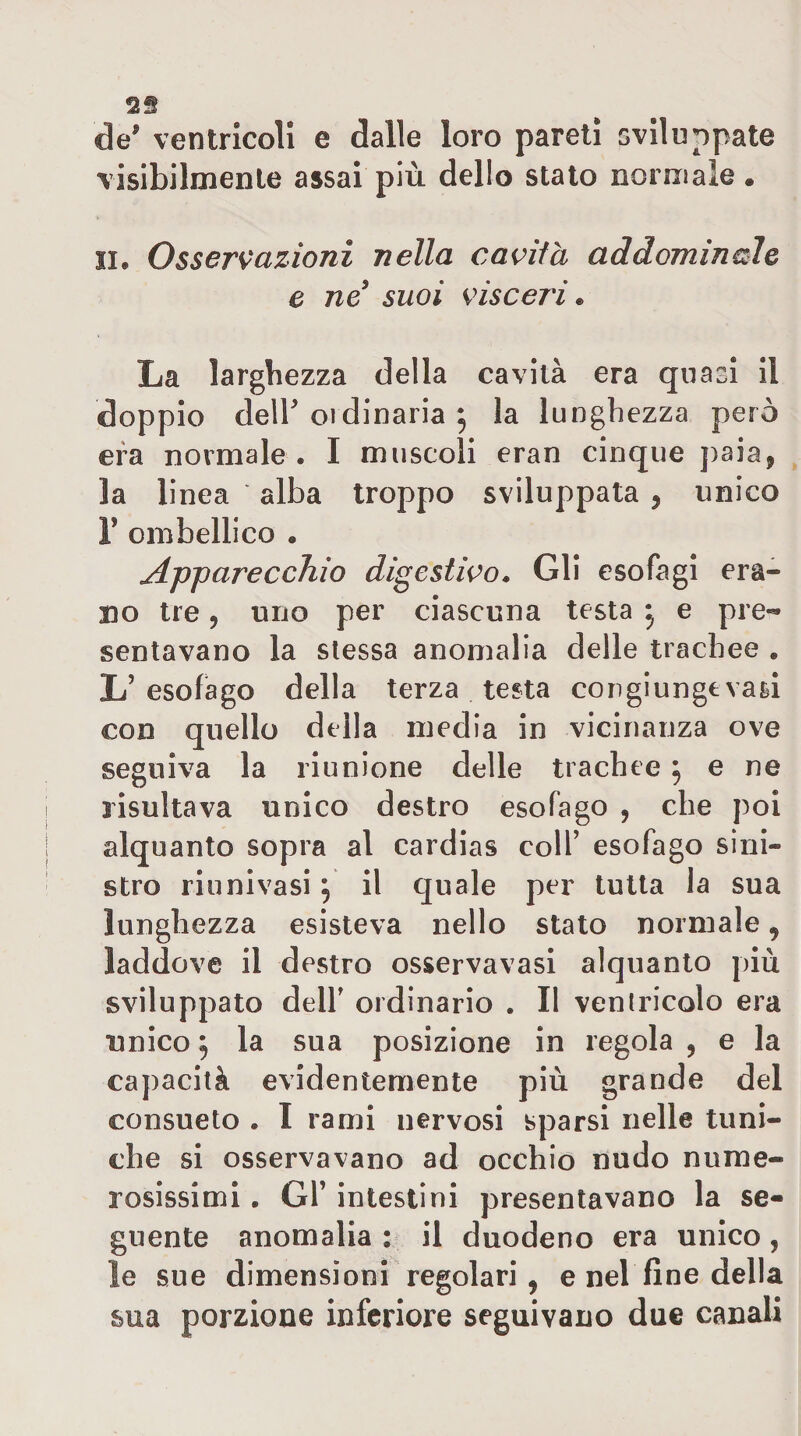 de' ventricoli e dalle loro pareti sviluppate visibilmente assai più dello stato normale • II. Osservazioni nella cavita addominale e ne suoi visceri • La larghezza della cavità era quasi II doppio dell' oidinaria 5 la lunghezza però era normale . I muscoli eran cinque paia, la li nea alba troppo sviluppata , unico r ombellico . Apparecchio digestivo» Gli esofagi era¬ no tre, uno per ciascuna testa ^ e pre¬ sentavano la slessa anomalia delle trachee . L’esofago della terza testa congiungevasi con quello della inedia in vicinanza ove seguiva la riunione delle trachee 5 e ne risultava unico destro esofago , che poi alquanto sopra al cardias colf esofago sini¬ stro riunivasi 5 il quale per tutta la sua lunghezza esisteva nello stato normale, laddove il destro osservavasi alquanto più sviluppato deir ordinario . Il ventricolo era unico 9 la sua posizione in regola , e la capacità evidentemente più grande del consueto . I rami nervosi sparsi nelle tuni¬ che si osservavano ad occhio nudo nume¬ rosissimi . Gl’ intestini presentavano la se¬ guente anomalia: il duodeno era unico, le sue dimensioni regolari , e nel fine della sua porzione infcriox'e seguivano due canali