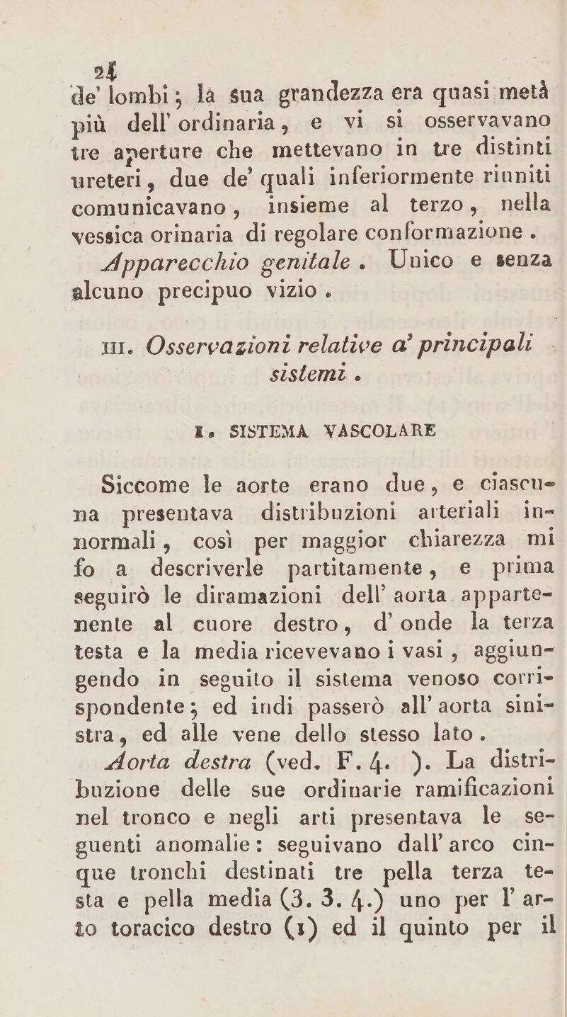 de lombi ; là Sua grandezza era quasi metà più deir ordinaria, e vi si osservavano tre aperture che mettevano in tre distinti ureteri, due de'quali inferiormente riuniti comunicavano, insieme al terzo, nella vessica orinaria di regolare conformazione . j4pparecchio genitale . Unico e senza alcuno precipuo vizio • iiia Osseri^azioni relative principali sistemi. 1« SISTEMA VASCOLARE Siccome le aorte erano due, e ciascu* ua presentava distribuzioni arteriali in- normali, cosi per maggior chiarezza mi fo a descriverle paititamente, e prima seguirò le diramazioni dell’ aorta apparte¬ nente al cuore destro, d’onde la terza testa e la media ricevevano i vasi , aggiun¬ gendo in seguito il sistema venoso corri¬ spondente ^ ed indi passerò all’ aorta sini¬ stra , ed alle vene dello stesso lato . Aorta destra (ved. F. 4« )• La distri¬ buzione delle sue ordinarie ramificazioni nel tronco e negli arti presentava le se¬ guenti anomalie : seguivano dall’ arco cin¬ que tronchi destinati tre pella terza te¬ sta e pella media (3. 3. 4*) uno per 1’ ar¬ to toracico destro (i) ed il quinto per il
