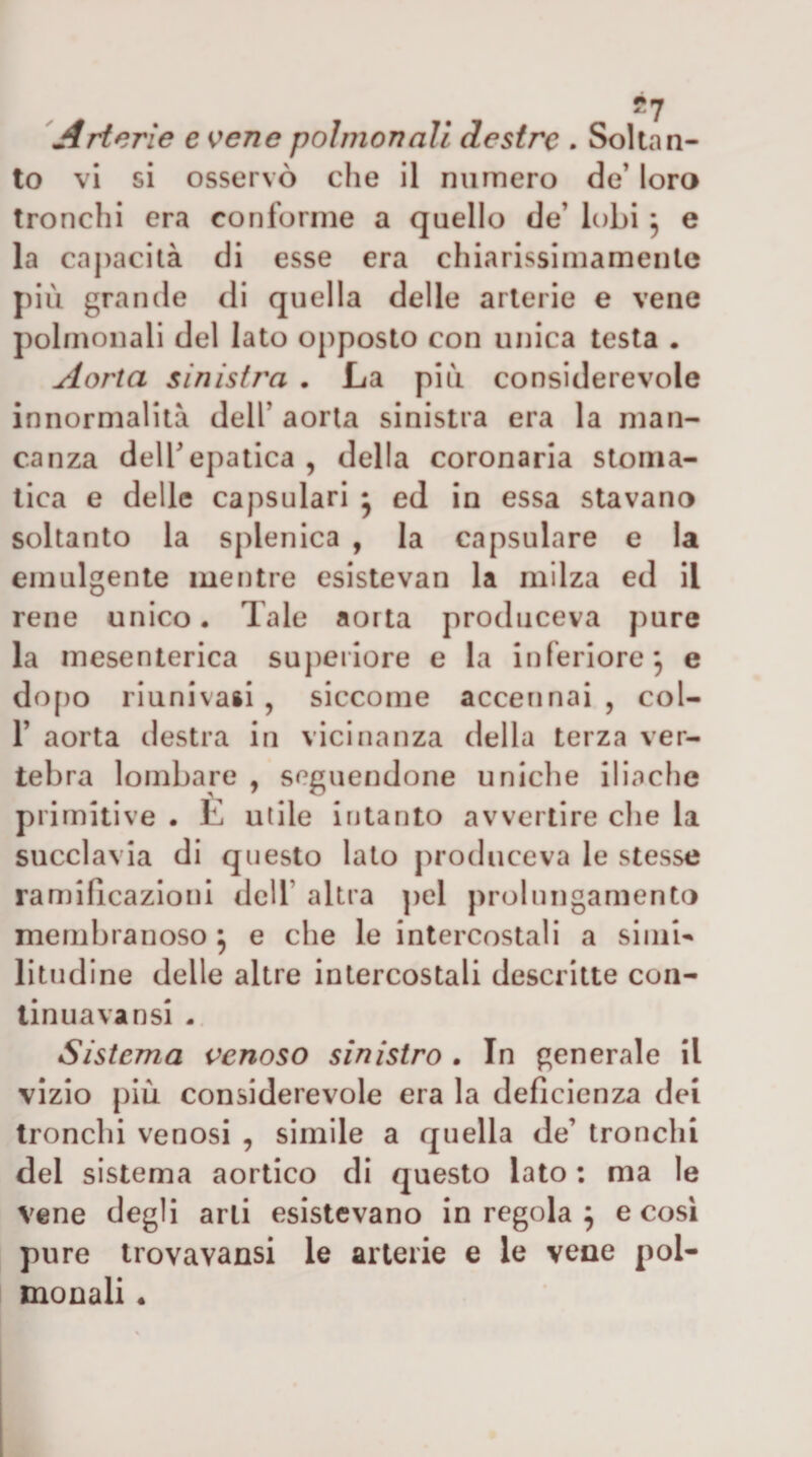 'Arterie e K^ene pohnonali destre . Soltan¬ to vi si osservò che il numero de’ loro tronchi era conforme a quello de’ lobi, e la capacità di esse era chiarissimamenle più grande di quella delle arterie e vene polmonali del lato opposto con unica testa . Aorta sinistra . La più considerevole innormaUtà dell’ aorta sinistra era la man¬ canza deir epatica , della coronaria stoma¬ tica e delle capsulari • ed in essa stavano soltanto la splenica , la capsulare e la emulgente mentre esistevan la milza ed il rene unico. Tale aorta produceva pure la mesenterica suj)eriore e la inferiore, e do[)o riunivaii , siccome accennai , col- r aorta destra in vicinanza della terza ver¬ tebra lombare , seguendone uniche iliache primitive . È utile intanto avvertire die la succlavia di questo lato produceva le stesse ramificazioni dell’ altra pel prolungamento membranoso ; e che le intercostali a siiiib litudine delle altre intercostali descritte con¬ tinuava nsi -, Sistema venoso sinistro . In generale il vizio più considerevole era la deficienza dei tronchi venosi , simile a quella de’ tronchi del sistema aortico di questo lato : ma le vene degli arti esistevano in regola ^ e cosi pure trovavansi le arterie e le vene pol- monali •