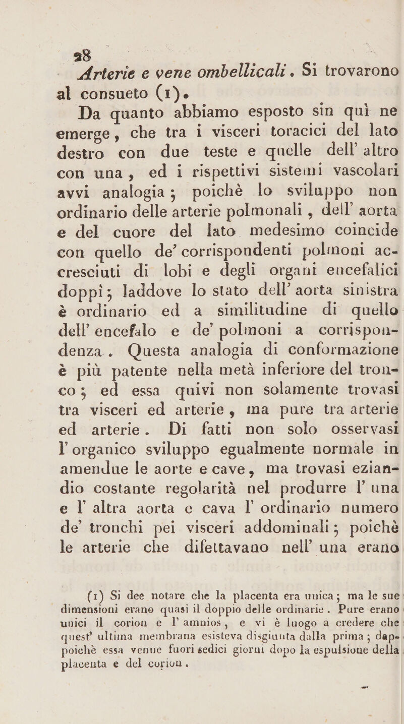 Arterie e vene ombellicali. Si trovarono al consueto (i). Da quanto abbiamo esposto sin qui ne emerge, che tra i visceri toracici del lato destro con due teste e quelle dell’ altro con una, ed i rispettivi sisteini vascolari avvi analogia ^ poiché lo sviluppo non ordinario delle arterie polmonali , dell’ aorta e del cuore del lato medesimo coincide con quello de corrispondenti polmoni ac¬ cresciuti di lobi e degli organi encefalici doppi ^ laddove lo stato dell’aorta sinistra è ordinario ed a similitudine di quello dell’ encefalo e de’ polmoni a corrispon¬ denza . Questa analogia di conformazione è più patente nella metà inferiore del tron¬ co ^ ed essa quivi non solamente trovasi tra visceri ed arterie , ma pure tra arterie ed arterie • Di fatti non solo osservasi l’organico sviluppo egualmente normale in amendue le aorte e cave, ma trovasi ezian¬ dio costante regolarità nel produrre V una e r altra aorta e cava 1’ ordinario numero de’ tronchi pei visceri addominali 5 poiché le arterie che difettavano nell’ una erano fi) Si dee notare che la placenta era unica; ma le sue dimensioni erano quasi il doppio deile ordinarie . Pure erano unici il corion e T amnios, e vi è luogo a credere che quest’ ultima membrana esisteva disgiunta dalla prima ; d«p« poiché essa venne fuori sedici giorni dopo la espulsione della placenta e del corion .