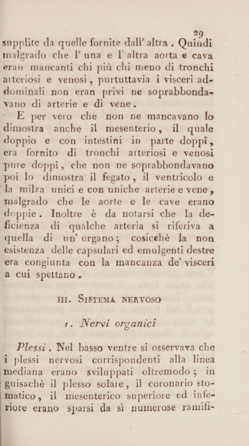 supplite cl.i quelle fornite dalP altra . Quindi malgrado die 1 una e T altra aorta e cava erari mancanti chi più chi meno di tronchi arteriosi e venosi, purtiitlavia i visceri ad¬ dominali non eran privi ne soprabbonda¬ vano di arterie e di vene . E per vero che non ne mancavano Io dimostra anche il mesenterio, il quale doppio e con intestini in parte doppi, era fornito di tronchi arteriosi e venosi ])nre dojipì, che non ne soprabbondavano j)oi lo dimostra il fegato , il ventricolo e la milza unici e con uniche arterie e vene , malgrado che le aorte e le cave erano rloppie . Inoltre è da notarsi che la de¬ ficienza di qualche arteria si riferiva a quella di un’organo^ cosicché la non esistenza delle capsulari ed emulgenti destre* era congiunta con la mancanza de’ visceri a cui spettano ► III. Sistema nervoso 1. Ner^i ortranici o Plessi . Nel basso ventre si osservava che i ])lessi nervosi corrispondenti alla linea mediana erano sviluppati oltremodo , in I guisachè il plesso solare, il coronario sto- I matico, il mesenterico superiore ed infe¬ riore erano sparsi da si numerose ramifi-