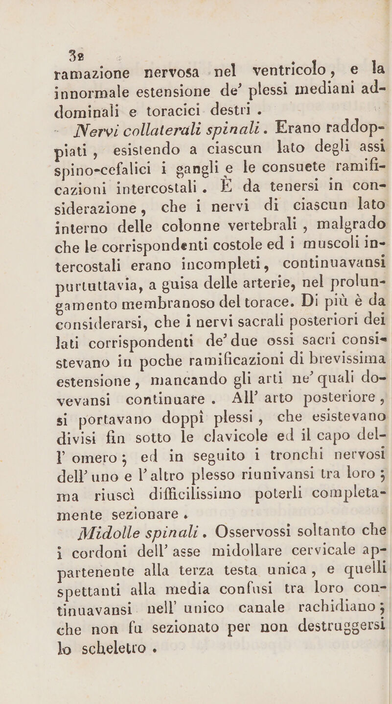 tamazione nervosa nel ventricolo, e la innormale estensione de^ plessi mediani ad¬ dominali e toracici destri . Nervi collaterali spinali. Erano raddop¬ piati , esistendo a ciascun lato degli assi spino*cefalici i gangli e le consuete ramifi¬ cazioni intercostali . È da tenersi in con¬ siderazione , che i nervi di ciascun lato interno delle colonne vertebrali , malgrado che le corrispondenti costole ed i muscoli in¬ tercostali erano incompleti, continuavansi purluttavia, a guisa delle arterie, nel prolun¬ gamento membranoso del torace. Di più è da considerarsi, che i nervi sacrali posteriori dei lati corrispondenti deMue ossi sacri consi^ stavano in poche ramificazioni di brevissima estensione , mancando gli arti ne quali do- vevansi continuare . All arto posteriore , si portavano doppi plessi , che esistevano divisi fin sotto le clavicole ed il capo del- F omero ^ ed in seguito i tronchi nervosi dell uno e 1 altro plesso riunivansi tra loro , ma riuscì difficilissimo poterli compieta- mente sezionare • Midolle spinali. Osservossi soltanto che ì cordoni delF asse midollare cervicale ap¬ partenente alla terza testa unica, e quelli spettanti alla media confusi tra loro coii- tinuavansi nell’ unico canale rachidiano 5 che non fu sezionato per non destruggersi lo scheletro .