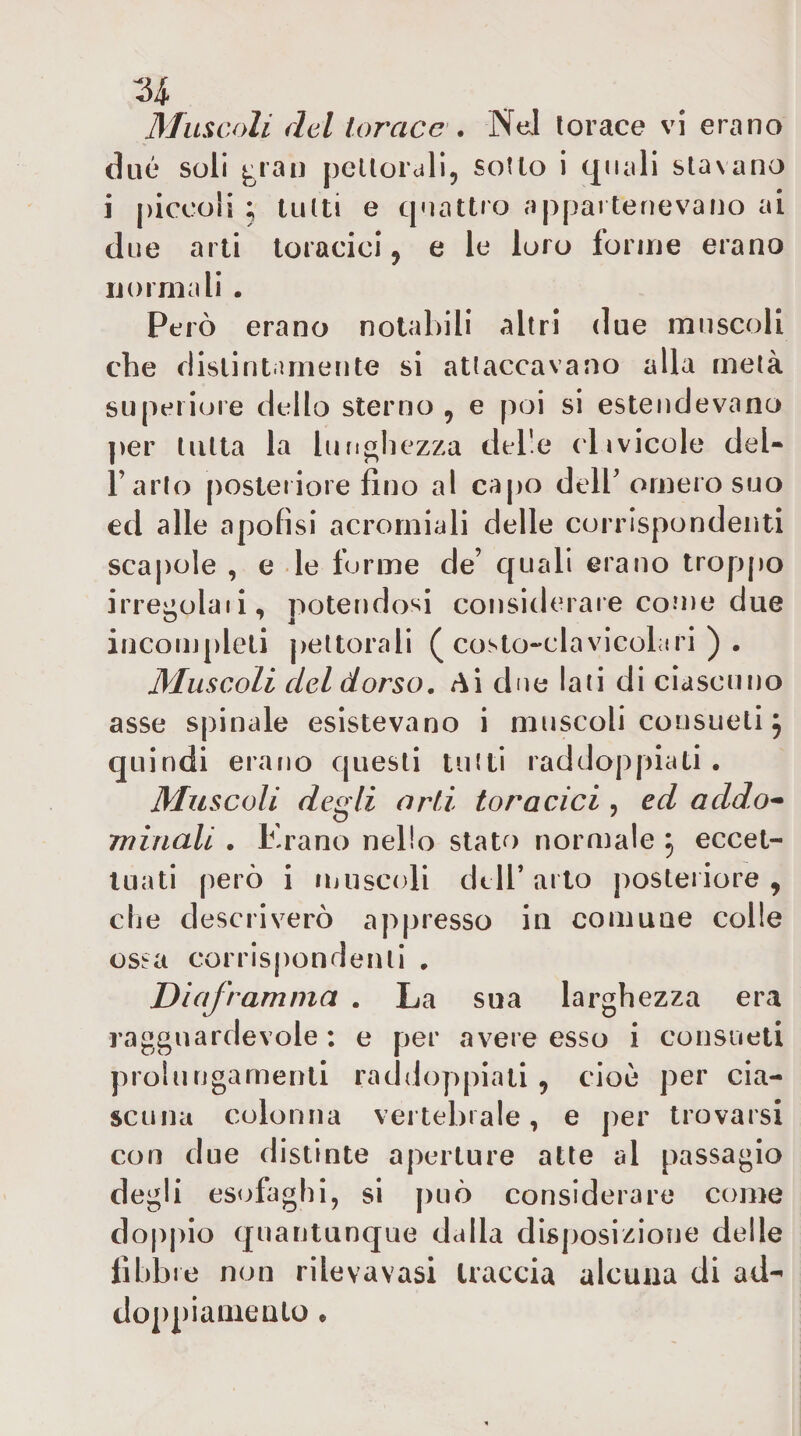 Muscoli del torace . Nel torace vi erano due soli ^rau peUorali, sotto i quali stavano i |)iccoli ; tutti e quattro appartenevano ai due arti toracici, e le loro forme erano ijoimali . Però erano notabili altri due muscoli che distintamente si attaccavano alla metà superiore dello sterno, e poi si estendevano per tutta la lunghezza delle clavicole del- l’arlo [)osteiiole fino al capo dell'omero suo ed alle apofìsi acromiali delle corrispondenti scapole , e le forme de’ quali erano troppo irre^olaii, potendosi considerare come due incompleti pettorali (costo-clavicolari). Muscoli del dorso. Ai due lati di ciascuno asse spinale esistevano i muscoli consueti ^ quindi erano questi tutti raddoppiati . Muscoli degli orti toracici , ed addo^ rninali . Erano nello stato normale ^ eccet¬ tuati però i muscoli dell’arto posteriore, die descrivei'ò appresso in comune colle ossa corrispondenti , Diaframma . La sua larghezza era ragguardevole: e per avere esso i consueti prolungamenti raddoppiati , cioè per cia¬ scuna colonna vertebrale, e per trovarsi con due distinte aperture atte al passagio degli es&lt;^faghi, si può considerare come dop|&gt;io quantunque dalla disposizione delle libbre non rilevavasi traccia alcuna di ad¬ doppi amento .