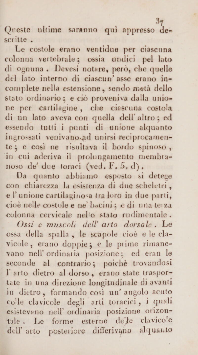 Queste uldnie saranno qui appresso de- sci iue . Le costole erano ventidiie per ciascuna colonna vertebrale^ ossia undici pel lato di oonuna• De vesi notare» j)erò, die quelle dtd lato interno di ciascun asse erano in- conì])lete nella estensione, sendo metà dello stato ordinario^ e ciò proveniva dalla unio¬ ne per cartilagine , die ciascuna costola di un Iato aveva con quella ddf altro ^ ed essendo tulli i ()unti di unione aUjuanto ingrossati venivano-iid unirsi recipiocanien- te ^ e cosi ne risultava il bordo spinoso, in cni aderiva il [ìiolungaiuento inenibra- noso de due foraci (veti. F. 5. d) , Da quanto abbiamo esposto si detege con chiarezza la esistenza di due scheletri , € r unione cartilagino^'a Ira loro in due parli, cioè nelle costole e ne bdcini ^ c di nna tei za colonna cervicale nebo stato rudimentale. Ossi e 7717/scoli dell a7io dorsale . Le ossa della spalla , le scapole cioè e le cla¬ vicole , erano do|)|)ie5 e le pi ime rimane¬ vano nell’ordinaiia posizione^ ed eran le seconde al contrario 5 poiché trovan dosi 1’ arto dietro al dorso , erano state traspor¬ tate in una direzione longitudinale di avanti in dietro, formando cosi un angolo acuto colle clavicole degli arti toracici , i (jnali esistevano nell’ ordinaria posizione orizon- tale , Le forme esterne de’ie clavicole dell’ arto posteriore differivano alquanto
