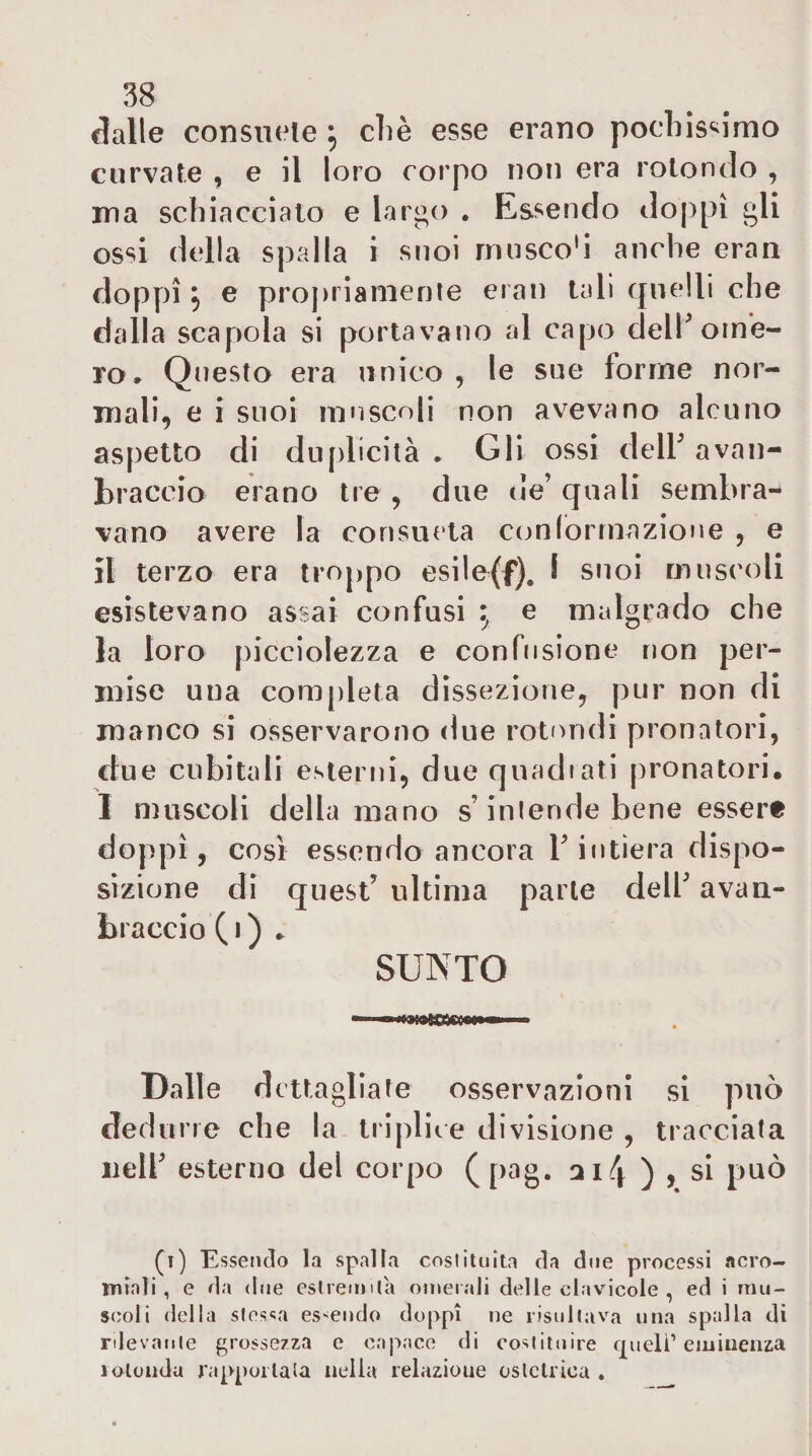 (Jalle consuele ^ cliè esse erano pochis^^imo curvate , e il loro corpo non era rotondo , ma schiacciato e largo . Essendo doppi gli ossi della spalla i suoi muscoli anche eran doppi 5 e proj)iiamenie eran tali quelli che dalla scapola si portavano al capo dell^ ome¬ ro. Qiìesto era unico , le sue forme nor¬ mali, e i suoi innscoli non avevano alcuno aspetto di duplicità . Gli ossi dell’ a va li¬ braccio erano tre , due ue quali sembra¬ vano avere la consueta ccmiormazione , e il terzo era troppo esile(f), I suoi muscoli esistevano assai confusi ^ e malgrado che la loro picciolezza e confusione non per¬ mise una com[lieta dissezione, pur non di manco si osservarono due rotimdi pronatori, due cubitali esterni, due quadiati pronatori. I muscoli della mano s’intende bene essere doppi, così essendo ancora T intiera dispo¬ sizione di quest’ ultima parte dell’ avan- braccio ( * ) SUNTO — «■ i I Dalle d cttagllate osservazioni si può dedurre che la triplice divisione , tracciata nell’ esterno del corpo (pag. 2114 ) , si può (i) Esseticìo la spalla coslituita da due processi acro- miaìi, e da due estremila omerali delle cdavicole , ed i mu¬ scoli della sles<:a essendo doppi ne risultava una spalla di rilevatile grossezza e capace di costituire q^uelì’eminenza lolondu rappoilata nella relazione ostetrica ,
