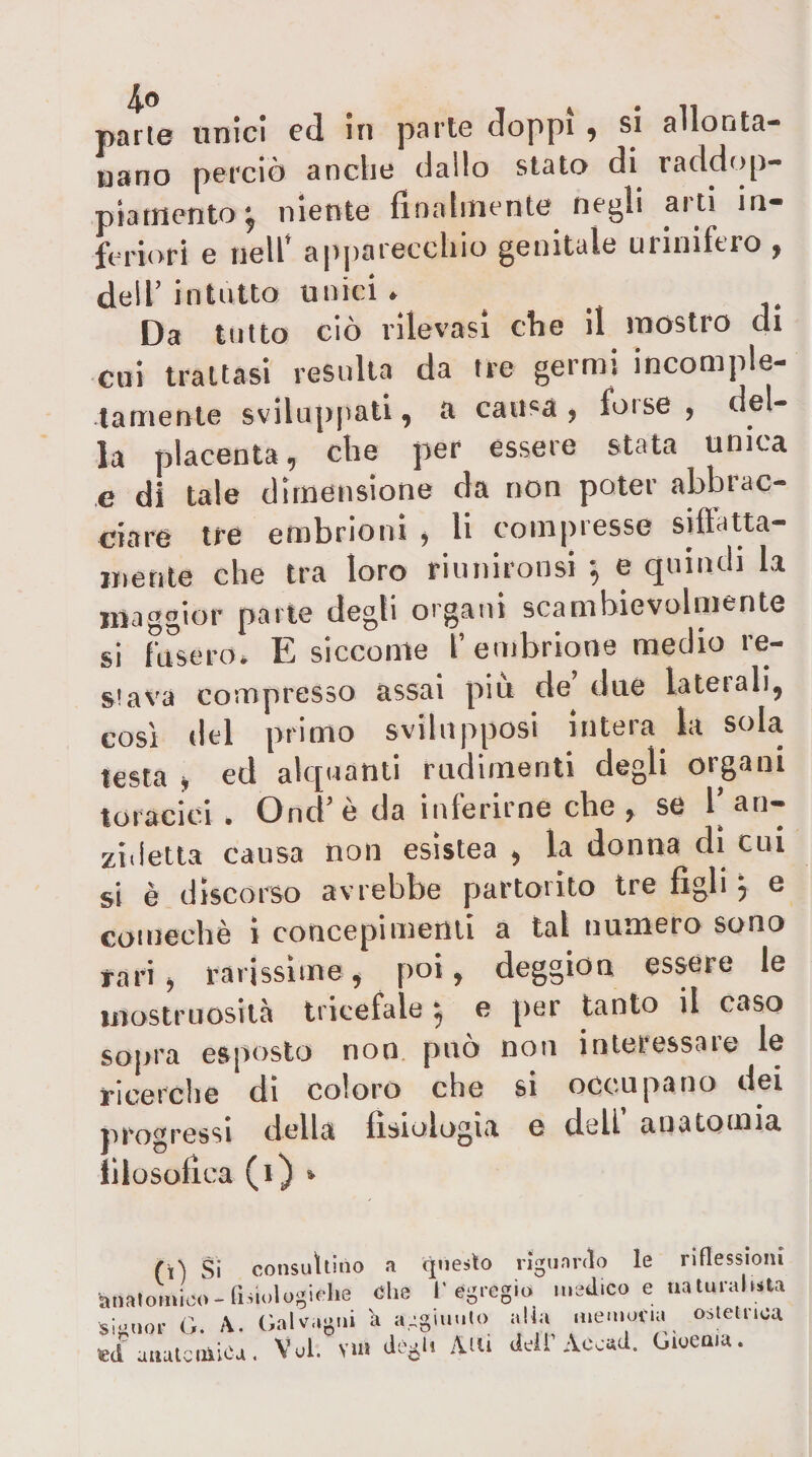 parie onici ed in parte doppi ^ si allonta¬ nano perciò anche dallo stato di raddop- piattiento^ niente finalmente negli arti in¬ feriori e nell’ apparecchio genitale urinifero , dell’ intutto unici . Da tutto ciò rilevasi che il mostro di coi trattasi resulta da tre germi incomple¬ tamente svilupi'ati, a causa , forse , del¬ la placenta, che per essere stata unica e di tale dimensione da non poter abbrac¬ ciare tre embrioni , li compresso siftatta- «tetile che tra loro riunironsi -, e quindi la maggior parte degli organi scambievolmente si fUserOi E siccome l’embrione medio re¬ stava compresso assai piu de due lateiali, così del primo svilnpposi intera la sola testa j ed alquanti rudimenti degli organi toracici . Ond’ è da inferirne che , se 1^ an- zidetla causa non esistea , la donna di cui si è discorso avrebbe partorito tre figli j e comechè i concepimenti a tal numero sono j-ari, rarissime, poi, deggiou essere le mostruosità tricefale 5 e per tanto il caso sopra esposto non può non interessare le ricerche di coloro che si occupano dei progressi della fisiologia e dell’ anatomia lilosofica (1) » (\) Si consultino a qneslo rigiinnlo le riflessioni anatoUoo-fisiologicIie ohe l’egregio medico e natural.sta Simior G. A. Galv.igni 'a aegimilo alia memoria ostelnoa ed auatculica, Voi. vnl dògli Ani dell’Acoad. Gioeaia.