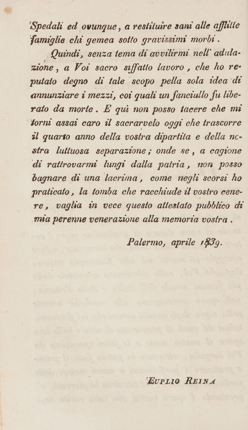 Spedali ed ovunque, a restituire sani alle afflitte famiglie ehi gemea sotto gravissimi morbi. Quindi, senza tema di avvilirmi nell' adula- t- zionc , a Voi sacro siffatto lavoro , che ho re* putato degno di tale scopo pella sola idea di annunziare i mezzi, coi quali un fanciullo fu libe¬ ralo da morte. E qui non posso tacere che mi torni assai caro il sacrarvelo oggi che trascorre il quarto anno della vostra dipartila e della ne¬ utra luttuosa separazione ; onde se, a cagione di rattrovarmi lungi dalla patria, non posso bagnare di una lacrima, come negli scorsi ho praticato, la tomba che racchiude il vostro cene¬ re , vaglia in vece questo attestato pubblico di mia perenne venerazione alla memoria vostra . Palermo, aprile Euplio Rein a