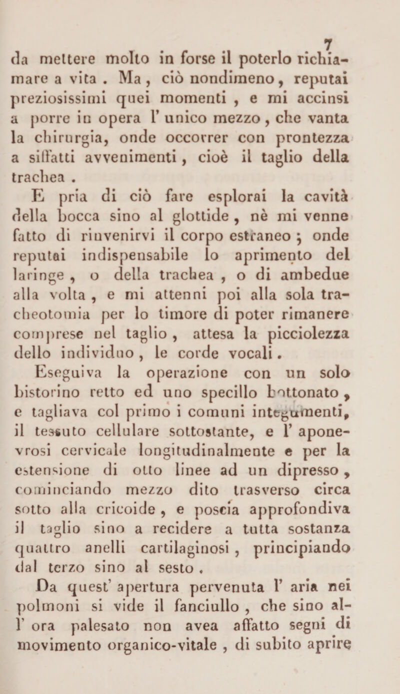 da mettere molto in forse il poterlo richia¬ mare a vita . Ma, ciò nondimeno, reputai preziosissimi quei momenti , e mi accinsi a porre in opera V unico mezzo , che vanta la chirurgia, onde occorrer con prontezza a siffatti avvenimenti , cioè il taglio delia trachea . E pria di ciò fare esplorai la cavità della bocca sino al glottide , nè mi venne fatto di rinvenirvi il corpo estraneo } onde reputai indispensabile lo aprimento del laringe , o della trachea , o di ambedue alla volta , e mi attenni poi alla sola tra¬ cheotomia per lo timore di poter rimanere comprese nel taglio , attesa la picciolezza dello individuo, le corde vocali. Eseguiva la operazione con un solo bistorino retto ed uno specillo hottonato y e tagliava col primo i comuni integumenti, il tessuto cellulare sottostante, e T apone- vrosi cervicale longitudinalmente e per la estensione di otto linee ad un dipresso 9 cominciando mezzo dito trasverso circa sotto alla cricoide , e poscia approfondiva il taglio sino a recidere a tutta sostanza quattro anelli cartilaginosi , principiando dal terzo sino al sesto . Da quest apertura pervenuta Y aria nel polmoni si vide il fanciullo , che sino al- T ora palesato non avea affatto segni di movimento organico-vitale , di subito aprire