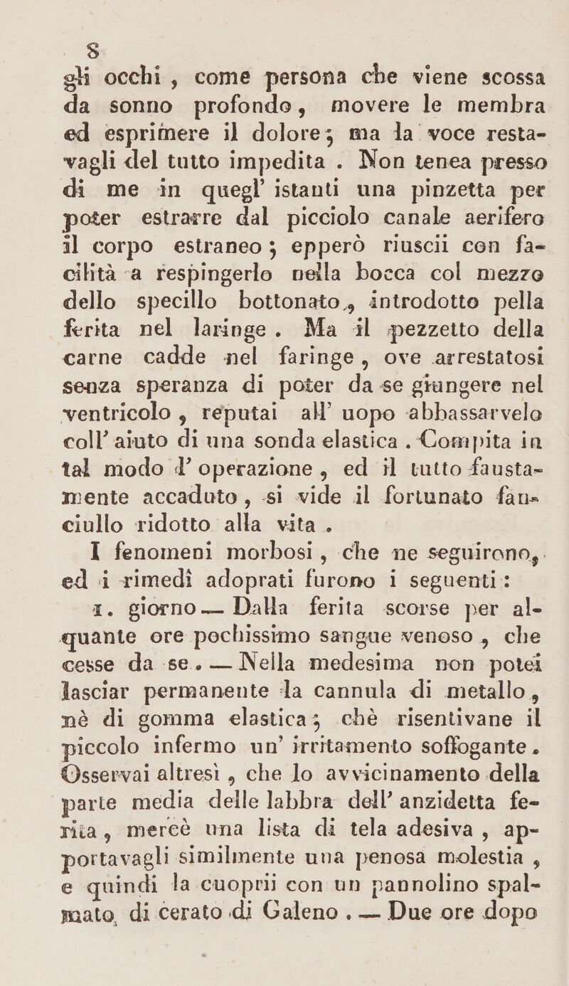 gli occhi , come persona che viene scossa da sonno profondo, movere le membra ed esprimere il dolore , ma la voce resta- vagli del tutto impedita . Non tenea presso di me in quegl' istanti una pinzetta per poter estrarre dal picciolo canale aerifero il corpo estraneo ; epperò riuscii con fa¬ cilità a respingerlo nella bocca col mezzo dello specillo bottonato,, introdotto pela ferita nel laringe . Ma il pezzetto della carne cadde nel faringe , ove arrestatosi senza speranza di poter da se giungere nel ventricolo , reputai all5 uopo abbassacelo colf aiuto di una sonda elastica . Compita in tal modo &lt;r operazione , ed il lutto fausta¬ mente accaduto , si vide il fortunato fan~ ciullo ridotto alla vita » I fenomeni morbosi, che ne seguirono, ed i rimedi adoprati furono i seguenti : i. giorno—Dalla ferita scorse per al¬ quante ore pochissimo sangue venoso , che cesse da se «—Nella medesima non potei lasciar permanente la cannula di metallo, nè di gomma elastica $ chè risenlivane il piccolo infermo un'irritamento soffogante. Osservai altresì , che lo avvicinamento della parte media delle labbra dell anzidetta fe¬ rita , mereò una lista di tela adesiva , ap¬ portava gli similmente una penosa molestia , e quindi la cuoprii con un pannolino spal¬ mato di cerato dj Galeno . — Due ore dopo