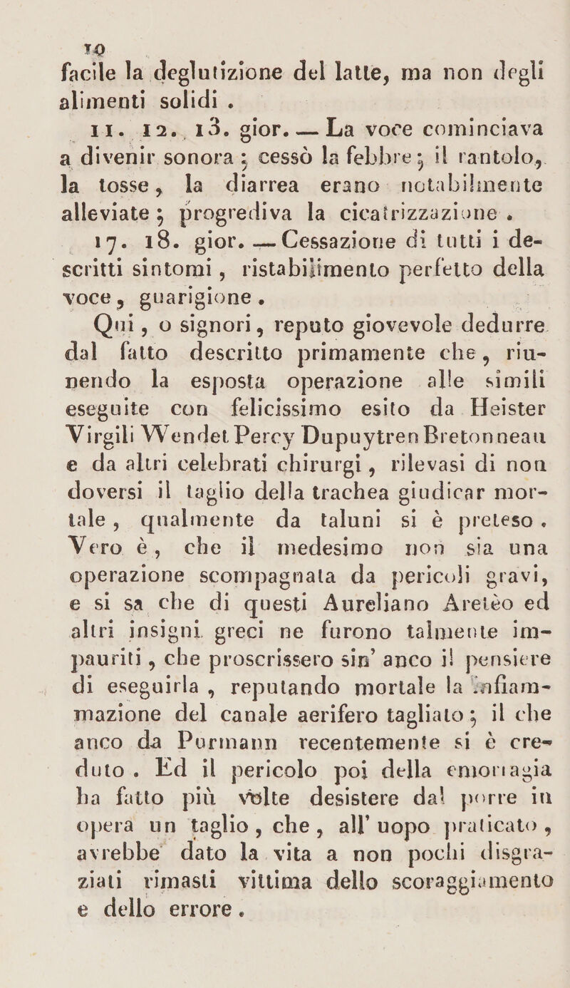 facile la deglutizione del latte, ma non degli alimenti solidi « n. 12. i3. gior. — La voce cominciava a divenir sonora ; cessò la febbre* il rantolo, la tosse, la diarrea erano notabilmente alleviate} progrediva la cicatrizzazione. 17. 18. gior. — Cessazione di tutti i de¬ scritti sintomi, ristabilimento perfetto della voce, guarigione . Qui, o signori, reputo giovevole dedurre dal fatto descritto primamente che, riu¬ nendo la esposta operazione alle simili eseguite con felicissimo esito da Heister Virgili Wendet Percy Dupuytren Bretonneau e da altri celebrati chirurgi, rilevasi di non doversi il taglio della trachea giudicar mor¬ tale , qualmente da taluni si è preteso . Vero è, che il medesimo non sia una operazione scompagnala da pericoli gravi, e si sa che di questi Aureliano Areico ed altri insigni greci ne furono talmente im¬ pauriti , che proscrissero sin’ anco i! pensiero di eseguirla , reputando mortale la m{lam¬ inazione del canale aerifero tagliato} il che anco da Purmann recentemente si è ere*- duto . Ed il pericolo poi della emoriagia ha fatto più volte desistere dal porre in opera un taglio , che , all’uopo praticato, avrebbe dato la vita a non pochi disgra¬ ziati rimasti vittima dello scoraggiamento e dello errore.