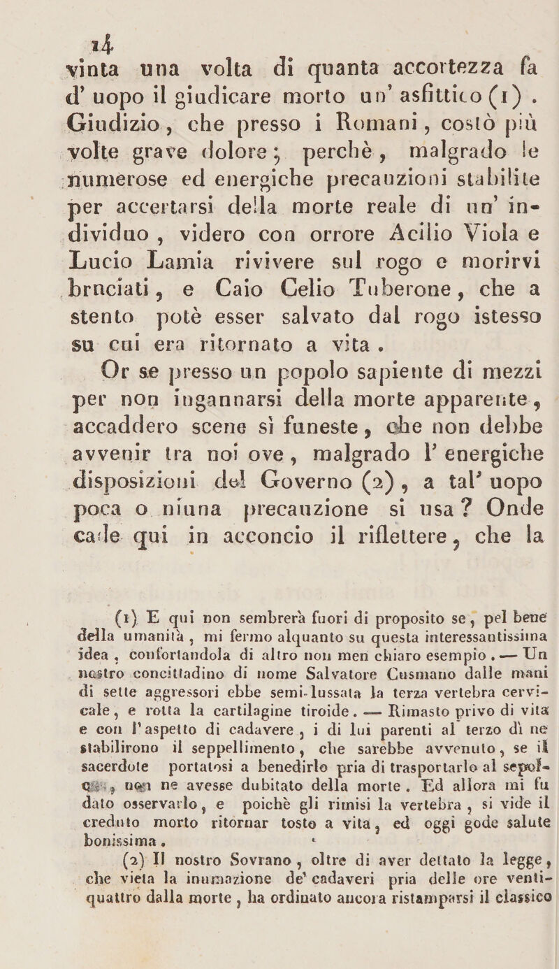 li- vinta una volta di quanta accortezza fa d* uopo il giudicare morto un' asfittico (i) . Giudizio , che presso i Romani, costò più volte grave dolore9 perchè , malgrado ie numerose ed energiche precauzioni stabilite per accertarsi della morte reale di un’ in¬ dividuo , videro con orrore Aciiio Viola e Lucio Lamia rivivere sul rogo e morirvi bruciati 5 e Caio Celio Tuberone, che a stento potè esser salvato dal rogo istesso su cui era ritornato a vita . Or se presso un popolo sapiente di mezzi per non ingannarsi della morte apparente, accaddero scene sì funeste, ohe non debbe avvenir tra noi ove , malgrado Y energiche disposizioni del Governo (2) 9 a tal’ uopo poca o niuna precauzione si usa? Onde cade qui in acconcio il riflettere ? che la (1) E qui non sembrerà fuori di proposito se, pel bene della umanità , mi fermo alquanto su questa interessantissima idea , confortandola di altro non men chiaro esempio . — Un nostro concittadino di nome Salvatore Cusmano dalle mani di sette aggressori ebbe semi-lussata la terza vertebra cervi¬ cale, e rotta la cartilagine tiroide. —Rimasto privo di vita e con T aspetto di cadavere , i di lui parenti al terzo di ne stabilirono il seppellimento, che sarebbe avvenuto, se il sacerdote portatosi a benedirlo pria di trasportarlo al sepolf» Q:< • noti ne avesse dubitato della morte. Ed allora mi fu dato osservarlo, e poiché gli rimisi la vertebra , si vide il creduto morto ritornar tosto a vita 3 etì oggi gode salute bonissima. (2) II nostro Sovrano, oltre di aver dettato la legge, che vieta la inumazione de1 2 cadaveri pria delle ore venti¬ quattro dalla morte , ha ordinato ancora ristamparsi il classico