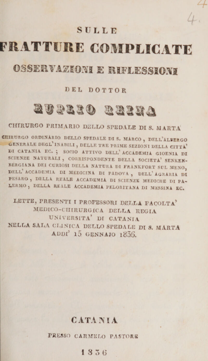 4 SULLE FRATTURE COMPLICATE OSSERVATOSI E RIFLESSIONI CEL DOTTOR CHIRURGO PRIMARIO DELLO SPEDALE DI S. MARTA chirurgo ordinàrio dello spedale di s. marco , dell’albergo generale degl inabili , delle tre prime sezioni della citta1 di CATANIA EC. * SOCIO ATTIVO DELL’ ACCADEMIA GIOENIÀ DI SCIENZE NATURALI, CORRISPONDENTE DELLA SOCIETÀ1 SENKEN- BERGIANA DEI CURIOSI DELLA NATURA DI FRANKFORT SUL MENO, DELL ACCADEMIA DI MEDICINA DI PÀDOVA, DELL’AGRARIA DI PESARO , DELLA REALE ACCADEMIA DI SCIENZE MEDICHE DI PA¬ LERMO , DELLA REALE ACCADEMIA PELORITANA DI MESSINA EC. TETTE, PRESENTI T PROFESSORI DETTA. FA COLTA* MEDICO-CHIRURGICA DETTA REGIA UNIVERSITÀ’ DI CATANIA NELLA SATA ('TISICA DELLO SPEDALE DI S. MARTA addi’ io gennaio i856. C ATA I* I A PRESSO CARMELO PASTORE 13 3 (&gt;