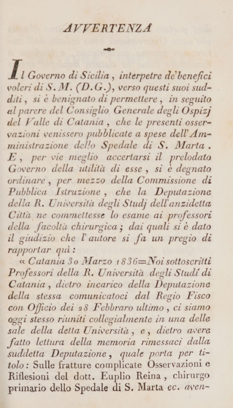 avvertenza Il Governo di Sicilia , interpetre de benefìci voleri di S. M. (D.G.J, verso questi suoi sud¬ diti, si c benignato di permettere , in seguito al parere del Consiglio Generale degli Ospizj del /”alle di Catania , che le presenti osser¬ vazioni venissero pubblicate a spese dell Am¬ ministrazione dello Spedale di S. Marta . E , per vie meglio accertarsi il prelodato Governo della utilità di esse , si c degnato ordinare , per mezzo della Commissione di Pubblica Istruzione , che la Deputazione della R. Università degli Studj dellanzidetta Città ne commettesse lo esame ai professori della facoltà chirurgica $ dai quali si è dato il giudizio che l autore si fa un pregio di rapportar qui : cc Catania 3o Marzo i 836—Noi sottoscritti Professori della R. Università degli Studi di Catania , dietro incarico della Deputazione della stessa comunicatoci dal Regio Fisco con Officio dei 2 S Febbraro ultimo , ci siamo oggi stesso riuniti collegialmente in una delle QO O sale della delta Università , c , dietro avere fatto lettura della memoria rimessaci dalla suddetta Deputazione 9 quale porla per ti¬ tolo : Sulle fratture complicate Osservazioni e Riflesioni del dott. Euplio Reina , chirurgo primario dello Spedale di S. Marta cc. averi-