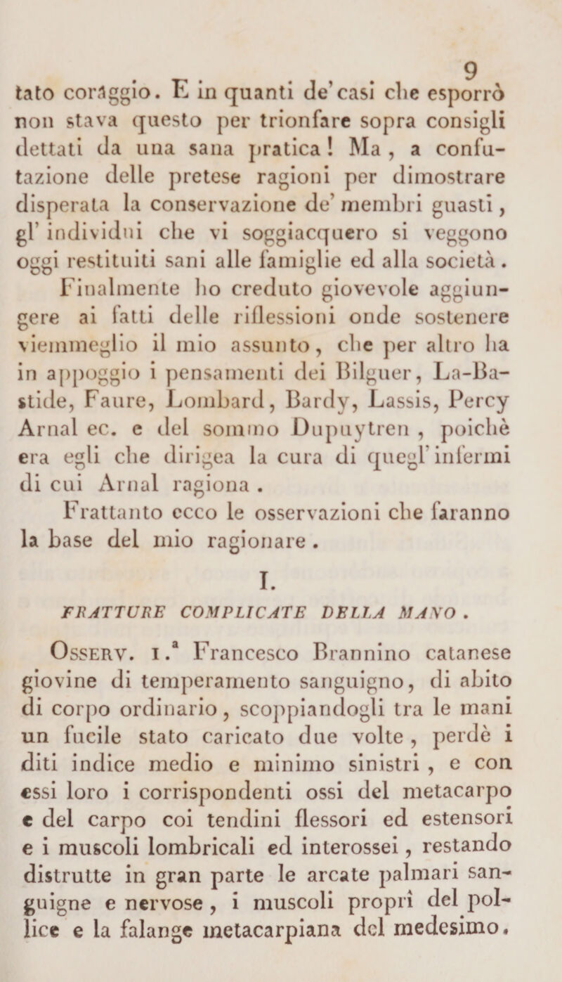 tato coraggio. E in quanti de’casi che esporrò non stava questo per trionfare sopra consigli dettati da una sana pratica ! Ma , a confu¬ tazione delle pretese ragioni per dimostrare disperata la conservazione de' membri guasti, gl’ individui che vi soggiacquero si veggono oggi restituiti sani alle famiglie ed alla società. Finalmente ho creduto giovevole aggiun¬ gere ai fatti delle riflessioni onde sostenere viemmeglio il mio assunto, che per altro ha in appoggio i pensamenti dei Bilguer, La-Ba- stide, Faure, Lombard, Bardy, Lassis, Percy Amai ec. e del sommo Dupuytren , poiché era egli che dirigea la cura di quegl’infermi di cui Amai ragiona . Frattanto ecco le osservazioni che faranno la base del mio ragionare . I. FRATTURE COMPLICATE DELLA MANO . Osserv. i .a Francesco Brannino calanese giovine di temperamento sanguigno, di abito di corpo ordinario, scoppiandogli tra le mani un fucile stato caricato due volte , perdè i diti indice medio e minimo sinistri , e con essi loro i corrispondenti ossi del metacarpo c del carpo coi tendini flessori ed estensori e i muscoli lombricali ed interossei, restando distrutte in gran parte le arcate palmari san¬ guigne e nervose , i muscoli propri del pol¬ lice e la falange inctacarpiana del medesimo.