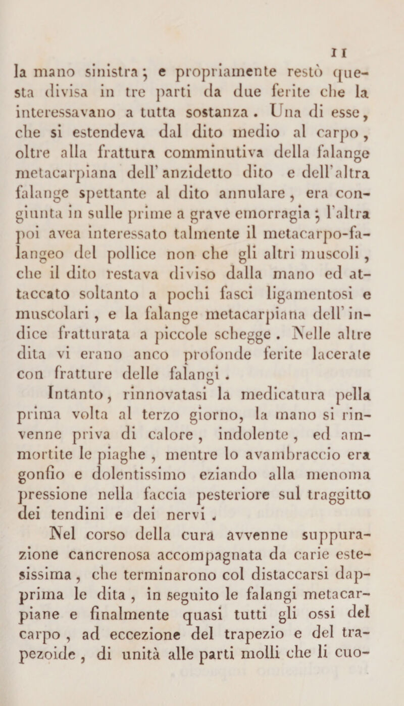 11 la mano sinistra} e propriamente restò que¬ sta divisa in tre parti da due ferite die la interessavano a tutta sostanza. Una di esse, che si estendeva dal dito medio al carpo , oltre alla frattura comminutiva della falange metacarpiana dell1 anzidetto dito e dell'altra falange spettante al dito annidare , era con¬ giunta in sulle prime a grave emorragia } l'altra poi avea interessato talmente il metacarpo-fa- langeo del pollice non che gli altri muscoli, che il dito restava diviso dalla mano ed at¬ taccato soltanto a pochi fasci ligamentosi e muscolari, e la falange metacarpiana dell in¬ dice fratturata a piccole schegge . Nelle altre dita vi erano anco profonde ferite lacerale con fratture delle falangi . Intanto, rinnovatasi la medicatura polla prima volta al terzo giorno, la mano si rin¬ venne priva di calore, indolente, ed am¬ mortite le piaghe , mentre lo avambraccio era gonfio e dolentissimo eziando alla menoma pressione nella faccia posteriore sul traggitto dei tendini e dei nervi . Nel corso della cura avvenne suppura¬ zione cancrenosa accom[lagnata da carie este¬ sissima , che terminarono col distaccarsi dap¬ prima le dita , in seguito le falangi metacar- piane e finalmente quasi tutti gli ossi del carpo , ad eccezione del trapezio e del tra¬