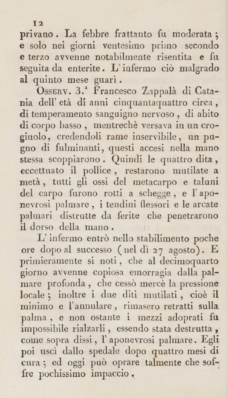 privano . La febbre frattanto fu moderata ^ e solo nei giorni ventesimo primo secondo e terzo avvenne notabilmente risentita e fu seguita da enterite. Linfermo ciò malgrado al quinto mese guarì. Osserv. 3.a Francesco Zappalà di Cata¬ nia dell’ età di anni cinquantaquattro circa , di temperamento sanguigno nervoso , di abito di corpo basso , mentrechè versava in un cro¬ giuolo, credendoli rame inservibile, un pu¬ gno di fulminanti, questi accesi nella mano stessa scoppiarono . Quindi le quattro dita , eccettuato il pollice , restarono mutilate a metà, tutti gli ossi de! metacarpo e taluni del carpo furono rotti a schegge , e 1 apo- nevrosi palmare , i tendini flessori e le arcate palmari distrutte da ferite che penetrarono il dorso della mano . Linfermo entrò nello stabilimento poche ore dopo al successo (nel dì 27 agosto). E primieramente si noti, che al decimoquarto giorno avvenne copiosa emorragia dalla pal¬ mare profonda , che cessò mercè la pressione locale $ inoltre i due diti mutilati , cioè il minimo e f annidare , rimasero retratti sulla palma , e non ostante i mezzi adoprati fu impossibile rialzarli, essendo stata destrutta , come sopra dissi, 1’ aponevrosi palmare. Egli poi uscì dallo spedale dopo quattro mesi di cura 5 ed oggi può oprare talmente che sof¬ fre pochissimo impaccio *