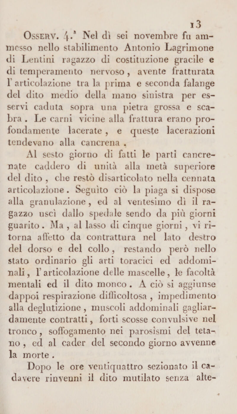 Ossehv. 4/ Nel dì sei novembre fu am¬ messo nello stabilimento Antonio Lagninone di Lentini ragazzo di costituzione gracile e di temperamento nervoso , avente fratturata 1 articolazione tra la prima e seconda falange del dito medio della mano sinistra per es¬ servi caduta sopra una pietra grossa e sca¬ bra . Le carni vicine alla frattura erano pro¬ fondamente lacerate ? e queste lacerazioni tendevano alla cancrena . Al sesto giorno di fatti le parti cancre¬ nate caddero di unità alla metà superiore del dito , che restò disarticolato nella cennata articolazione . Seguito ciò la piaga si dispose alla granulazione , ed al ventesimo dì il ra¬ gazzo uscì dallo spedale sendo da più giorni guarito . Ma , al lasso eli cinque giorni ; vi ri¬ torna affetto da contrattura nel lato destro del dorso e del collo , restando però nello stato ordinario gli arti toracici ed addomi¬ nali , T articolazione delle mascelle, le facoltà mentali ed il dito monco . A ciò si aggiunse dappoi respirazione difficoltosa , impedi mento alla deglutizione , muscoli addominali gagliar¬ damente contratti, forti scosse convulsive nel tronco , soffogamento nei parosismi del teta¬ no , cd al cader del secondo giorno avvenne la morte . Doj 10 le ore ventiquattro sezionato il ca¬ ria vere rinvenni il dito mutilato senza alte-