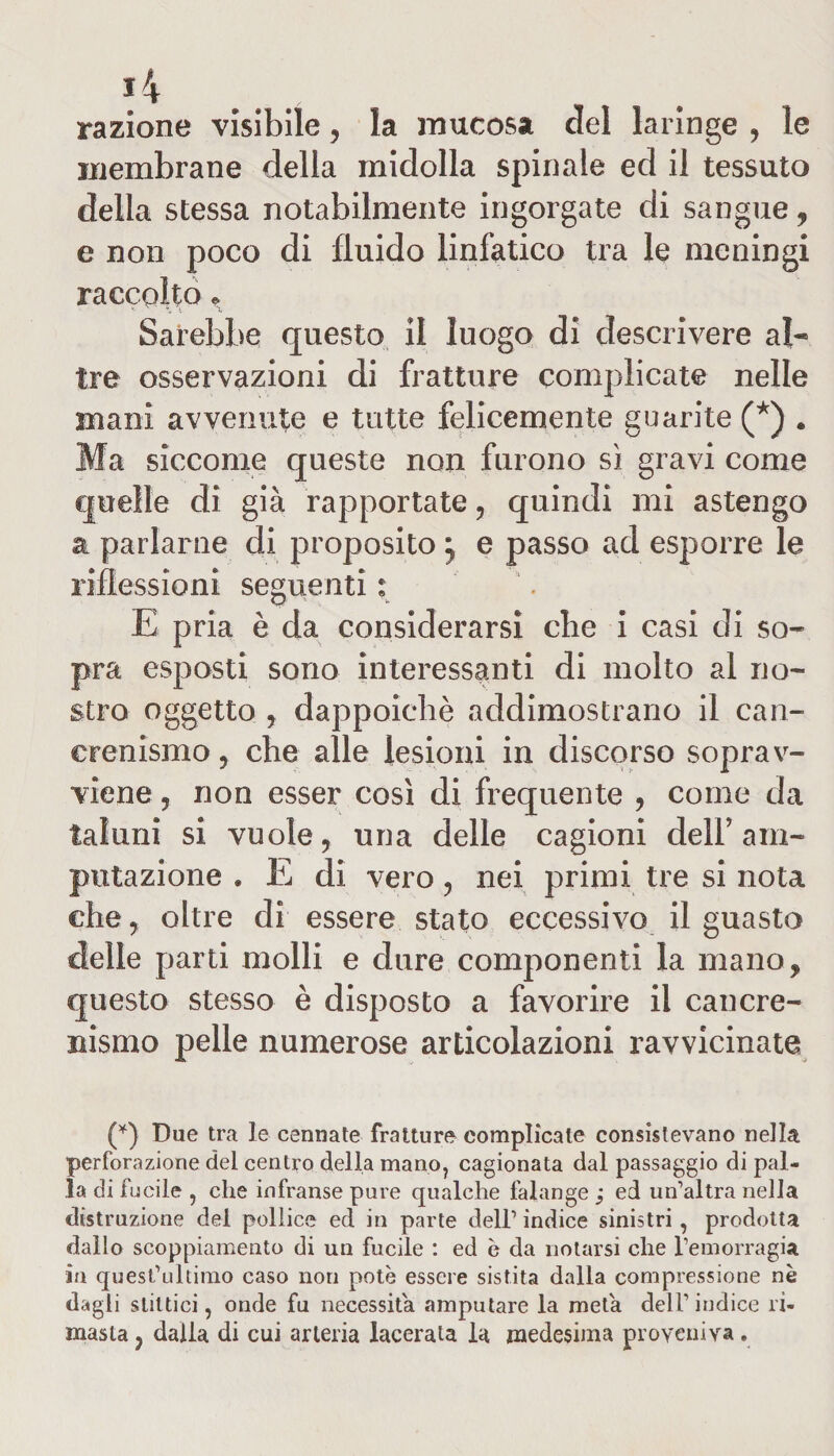 *4 razione visibile, la mucosa del laringe , le membrane della midolla spinale ed il tessuto della stessa notabilmente ingorgate di sangue, e non poco di fluido linfatico tra le meningi raccolto. x i V \ Sarebbe questo il luogo di descrivere al- tre osservazioni di fratture complicate nelle mani avvenute e tutte felicemente guarite (*) . Ma siccome queste non furono sì gravi come quelle di già rapportate, quindi mi astengo a parlarne di proposito j e passo ad esporre le riflessioni seguenti ; E pria è da considerarsi che i casi di so¬ pra esposti sono interessanti di molto al no¬ stro oggetto , dappoiché addimostrano il can- crenismo, che alle lesioni in discorso soprav¬ viene ? non esser così di frequente , come da taluni si vuole, una delle cagioni dell’am¬ putazione . E di vero, nei primi tre si nota che, oltre dì essere stato eccessivo il guasto delle parti molli e dure componenti la mano, questo stesso è disposto a favorire il cancre- nismo pelle numerose articolazioni ravvicinate (*) Due tra le cerniate fratture complicate consistevano nella perforazione del centro della mano, cagionata dal passaggio di pal¬ la di fucile , che infranse pure qualche falange ; ed un’altra nella distruzione del pollice ed in parte dell’ indice sinistri, prodotta dallo scoppiamento di un fucile : ed è da notarsi che l’emorragia in quest’ultimo caso non potè essere sistita dalla compressione nè dagli slittici, onde fu necessita amputare la meta dell’indice ri¬ masta , dalla di cui arteria lacerala la medesima proveniva.