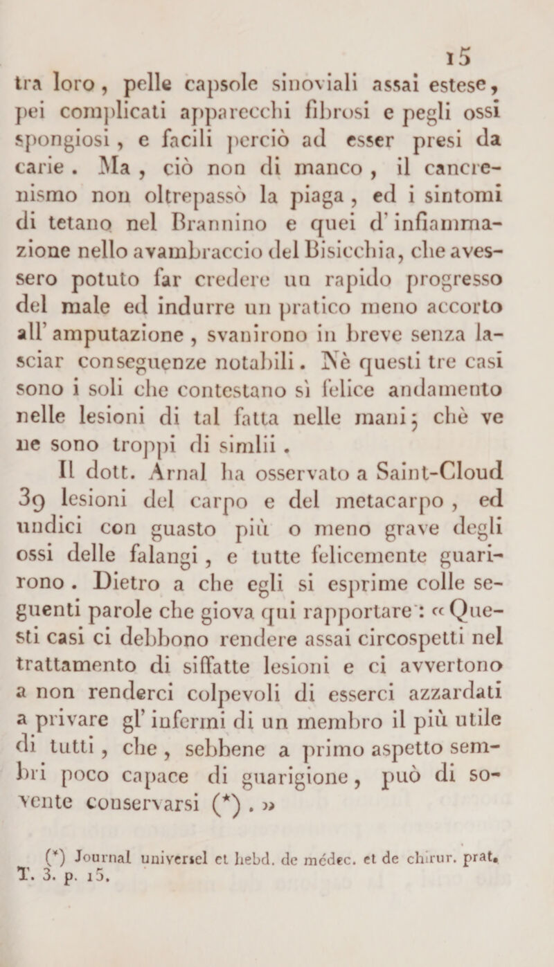 tra loro, pelle capsole sinoviali «assai estese, pei complicati apparecchi fibrosi c pegli ossi spongiosi, e facili perciò ad esser presi da carie . Ma , ciò non di manco , il cancre- nismo non oltrepassò la piaga , ed i sintomi di tetano nel Brannino e quei d'infiamma¬ zione nello avambraccio del Bisicchia, che aves¬ sero potuto far credere un rapido progresso del male ed indurre un pratico meno accorto all’ amputazione , svanirono in breve senza la¬ sciar conseguenze notabili. Ne questi tre casi sono i soli che contestano sì felice andamento nelle lesioni di tal fatta nelle mani 3 che ve ne sono troppi di simlii . Il dott. Amai ha osservalo a Saint-Cloud 39 lesioni del carpo e del metacarpo , ed u ndici con guasto più o meno grave degli ossi delle falangi , e tutte felicemente guari¬ rono . Dietro a che egli si esprime colle se¬ guenti parole che giova qui rapportare : « Que¬ sti casi ci debbono rendere assai circospetti nel trattamento di siffatte lesioni e ci avvertono a non renderci colpevoli di esserci azzardati a privare gl’ infermi di un membro il più utile di tutti, die , sebbene a primo aspetto sem¬ bri poco capace di guarigione, può di so¬ vente conservarsi (*) . » (*) Journal uiiivcricl et hebd. de mcdec. et de chirur. prat. Y. 3. p. i5.