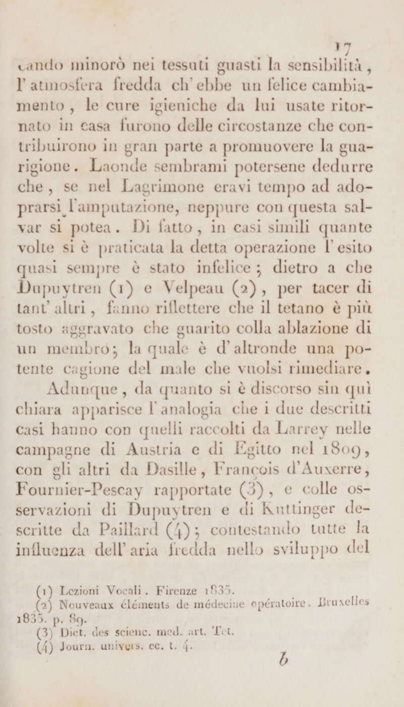 / candì) minorò nei tessali guasti la sensibilità, 1’ atmosfera irecida eli ebbe un felice cambia¬ mento , le cure igieniche da lui usate ritor¬ nato in casa furono delle circostanze che con¬ tribuirono in gran parte a promuovere la gua¬ rigione . Laonde sembrami potersene dedurre che , se nel Lagninone eravi tempo ad ado- prarsi 1amputazione, neppure con questa sal¬ var si potea . Di fatto , in casi simili quante volte si è praticata la detta operazione l'esito quasi sempre ù stato infelice \ dietro a che Dupuytren (i) e Velpeau (2), per tacer di lanl' altri, fanno riflettere che il tetano è più tosto aggravato che guarito colla ablazione di un membroj la quale ò d’altronde una po¬ tente cagione del male che vuoisi rimediare. Adunque , da quanto si è discorso sin qui chiara apparisce l'analogia che i due descritti casi hanno con quelli raccolti da Larrey nelle campagne di Austria e di Egitto nel 1809, con gli altri da Dasille, Francois d’Auxerre, Fournier-Pescay rapportate (3) , e colle os¬ servazioni di Dupuytren e di Ivuttinger de¬ scritte da Paillard (4) } contestando tutte la influenza dell aria fredda nello sviluppo del (1) Lezioni Vocali. Firenze if&gt;3V. (?.) Nouveaux clcmeuts de médeeine opcraloirc. JJruxelics i83 ). p. 89. (3) Diet. des soienc. mcd. art. Tet. (4) Journ. univeis. ec. t. [. b