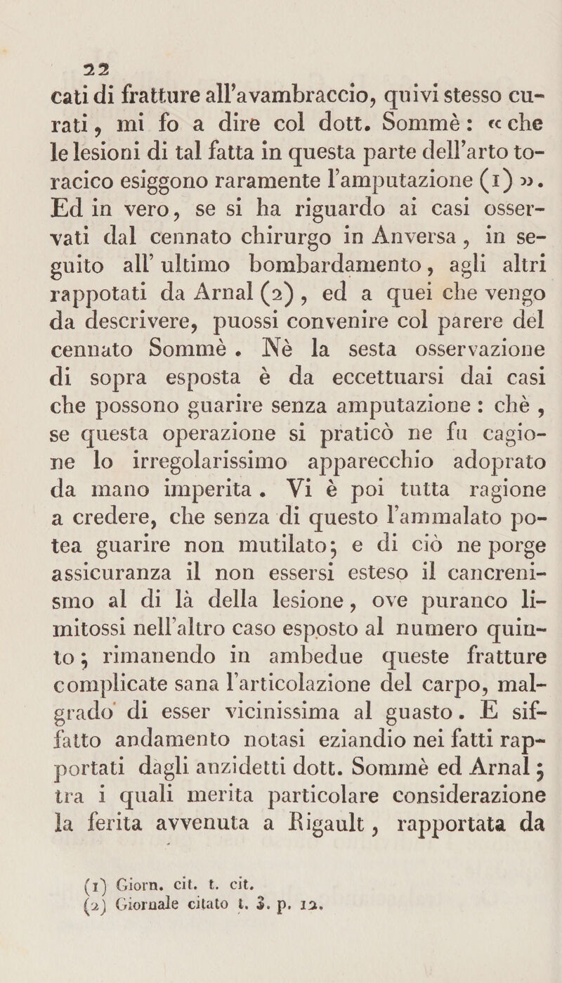 cali di fratture all’avambraccio, quivi stesso cu¬ rati , mi fo a dire coi dott. Sommè : &lt;c che le lesioni di tal fatta in questa parte dell’arto to¬ racico esiggono raramente l’amputazione (i) ». Ed in vero, se si ha riguardo ai casi osser¬ vati dal cennato chirurgo in Anversa , in se¬ guito all’ ultimo bombardamento, agli altri rappotati da Amai (2) , ed a quei che vengo da descrivere, puossi convenire col parere del cennato Sommè . Nè la sesta osservazione di sopra esposta è da eccettuarsi dai casi che possono guarire senza amputazione : chè , se questa operazione si praticò ne fu cagio¬ ne lo irregolarissimo apparecchio adoprato da mano imperita . Vi è poi tutta ragione a credere, che senza di questo Fammalato po- tea guarire non mutilato; e di ciò ne porge assicuranza il non essersi esteso il cancreni- smo al di là della lesione, ove puranco li¬ mitassi nell’altro caso esposto al numero quin¬ to ; rimanendo in ambedue queste fratture complicate sana l’articolazione del carpo, mal¬ grado di esser vicinissima al guasto. E sif¬ fatto andamento notasi eziandio nei fatti rap¬ portati dagli anzidetti dott. Sommè ed Amai ; tra i quali merita particolare considerazione la ferita avvenuta a Rigault, rapportata da (1) Giorn. cit. t. cit. ['2) Giornale citato t. 3. p. 12.