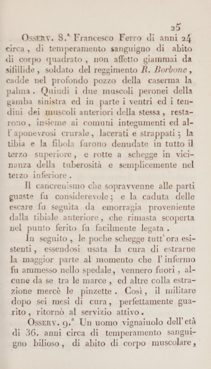 Ossrnv. 8/ Francesco Ferro di anni 24 circa , di temperamento sanguigno di abito di corpo quadrato , non affetto giammai da sifìllide , soldato del reggimento lì. Borbone, cadde nel profondo pozzo della caserma la palma . Quindi i due muscoli peronei della gamba sinistra ed in parte i ventri ed i ten¬ dini dei muscoli anteriori della stessa , resta¬ rono , insieme ai comuni integumenti ed al- r aponevrosi crurale, lacerati e strappati 3 la tibia e la fibula furono denudate in tutto il terzo superiore , c rotte a schegge in vici¬ nanza della tuberosità e semplicemente nel terzo inferiore . II canerenismo clic sopravvenne alle parti guaste fu considerevole 3 e la caduta delle escare fu seguita da emorragia proveniente dalla tibiale anteriore, che rimasta scoperta nel punto ferito fu facilmente legata . III seguito , le poche schegge tuttora esi¬ stenti , essendosi usata la cura di estrarne la maggior parte al momento che 1 infermo fu ammesso nello spedale, vennero fuori , al¬ cune da se tra le marce , ed altre colla estra¬ zione mercè le pinzette . Cosi , il militare dopo sei mesi di cura, perfettamente gua¬ rito , ritornò al servizio attivo. Osserv. 9/ Un uomo vignaiuolo dell’età di 36. anni circa di temperamento sangui¬ gno bilioso , di abito di corpo muscolare,