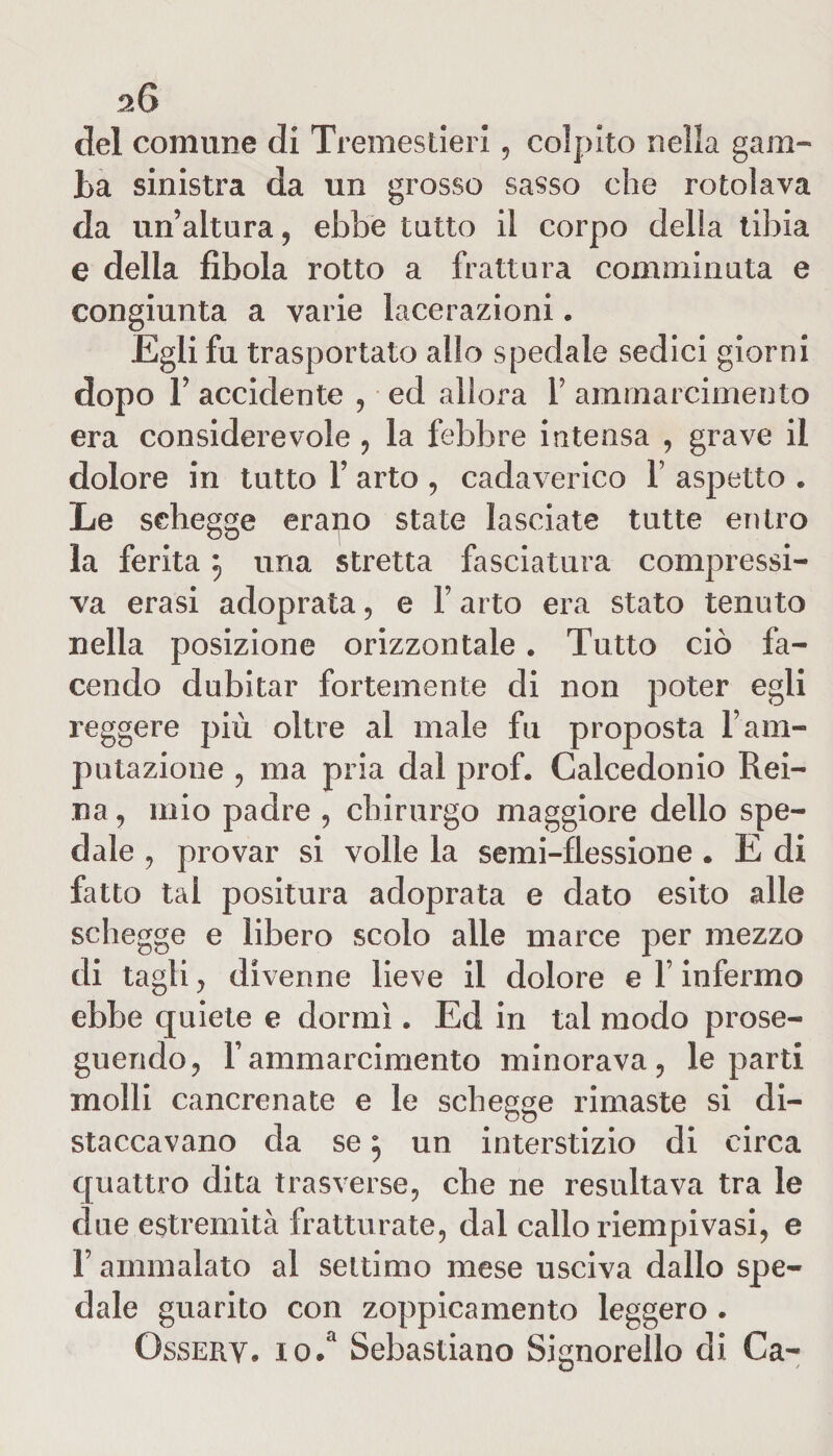 del comune di Tremestieri, colpito nella gam¬ ba sinistra da un grosso sasso che rotolava da un’altura, ebbe tutto il corpo della tibia e della fìbola rotto a frattura comminuta e congiunta a varie lacerazioni. Egli fu trasportato allo spedale sedici giorni dopo 1’ accidente , ed allora 1 amrnarcimento era considerevole , la febbre intensa , grave il dolore in tutto 1’ arto , cadaverico 1’ aspetto . Le schegge erapo state lasciate tutte entro la ferita una stretta fasciatura compressi¬ va erasi adoprala, e F arto era stato tenuto nella posizione orizzontale. Tutto ciò fa¬ cendo dubitar fortemente di non poter egli reggere più oltre al male fu proposta F am¬ putazione , ma pria dal prof. Calcedonio Rei¬ na, mio padre , chirurgo maggiore dello spe¬ dale , provar si volle la semi-flessione . E di fatto tal positura adoprata e dato esito alle schegge e libero scolo alle marce per mezzo di tagli, divenne lieve il dolore e F infermo ebbe quiete e dormì. Ed in tal modo prose¬ guendo, Famrnarcimento minorava, le parti molli cancrenate e le schegge rimaste si di- staccavano da se j un interstizio di circa quattro dita trasverse, che ne resultava tra le due estremità fratturate, dal callo riempivasi, e F ammalato al settimo mese usciva dallo spe¬ dale guarito con zoppicamento leggero . Ossery, io.a Sebastiano Signorello di Ca-